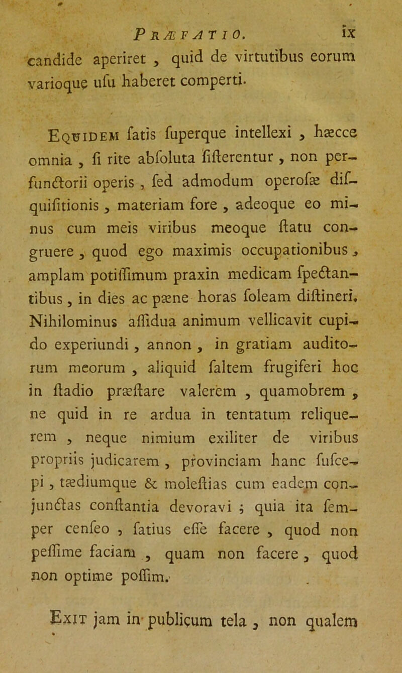 candide aperiret , quid de virtutibus eorum varioque ulu haberet comperti. Equidem fatis fuperque intellexi > ha^cce omnia , fi rite abfoluta Merentur , non per- functorii operis , fed admodum operofe dif- quifitionis 3 materiam fore , adeoque eo mi- nus cum meis viribus meoque ftatn con- gruere 3 quod ego maximis occupationibus * amplam potiffimum praxin medicam fpedtan- tibus, in dies ac psene horas foleam diftineri. Nihilominus aflidua animum vellicavit cupi- do experiundi , annon , in gratiam audito- rum meorum , aliquid faltem frugiferi hoc in hadio prteftare valerem , quamobrem , ne quid in re ardua in tentatum relique- rem 5 neque nimium exiliter de viribus propriis judicarem , provinciam hanc fufce- pi , tecdiumque & moleflias cum eadem con- junCtas conflantia devoravi ^ quia ita fem- per cenfeo , fatius efie facere > quod non peffime faciam , quam non facere 3 quod non optime poffim.' Exit jam in publicum tela 3 non qualem