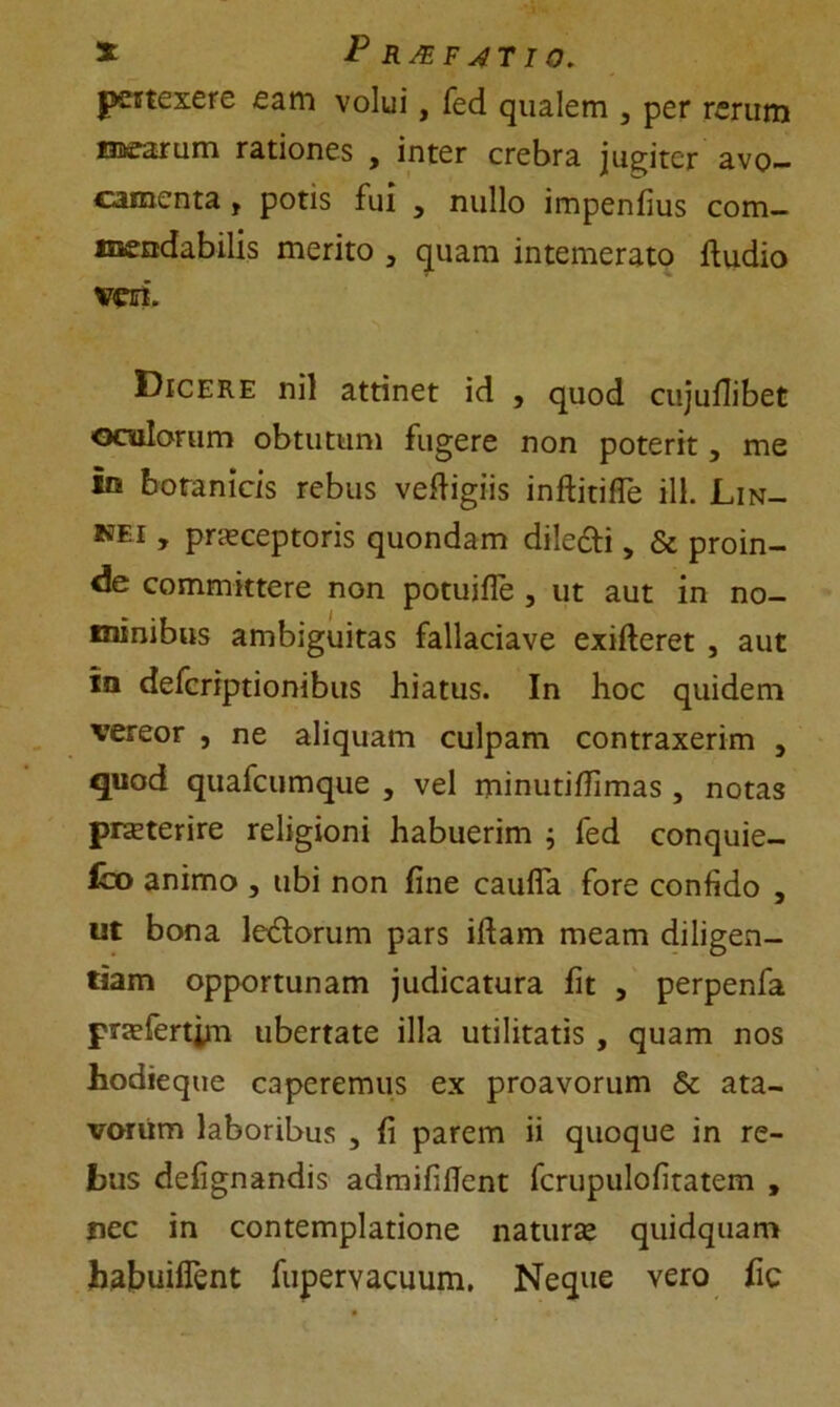 pertexere eam volui, fed qualem 3 per rerum mearum rationes , inter crebra jugiter avo- camenta , potis fui , nullo impenfius com- mendabilis merito 3 quam intemerato ftudio veri. Dicere nil attinet id , quod cujuflibet oculorum obtutum fugere non poterit, me irs botanicis rebus veftigiis inftitiffe ili. Lin- nei , praeceptoris quondam diledfi 5 & proin- de committere non potuifle , ut aut in no- minibus ambiguitas fallaciave exifteret , aut ia deferiptionibus hiatus. In hoc quidem vereor , ne aliquam culpam contraxerim , quod quafcumque , vel minutifiimas , notas pneterire religioni habuerim ; fed conquie- ro animo , ubi non fine caufla fore confido , ut bona ledorum pars ifiam meam diligen- tiam opportunam judicatura fit , perpenfa praefertim ubertate illa utilitatis , quam nos hodieque caperemus ex proavorum & ata- vorum laboribus , fi parem ii quoque in re- bus defignandis admififient fcrupulofitatem , nec in contemplatione naturae quidquam habuiflent fupervacuum. Neque vero fic