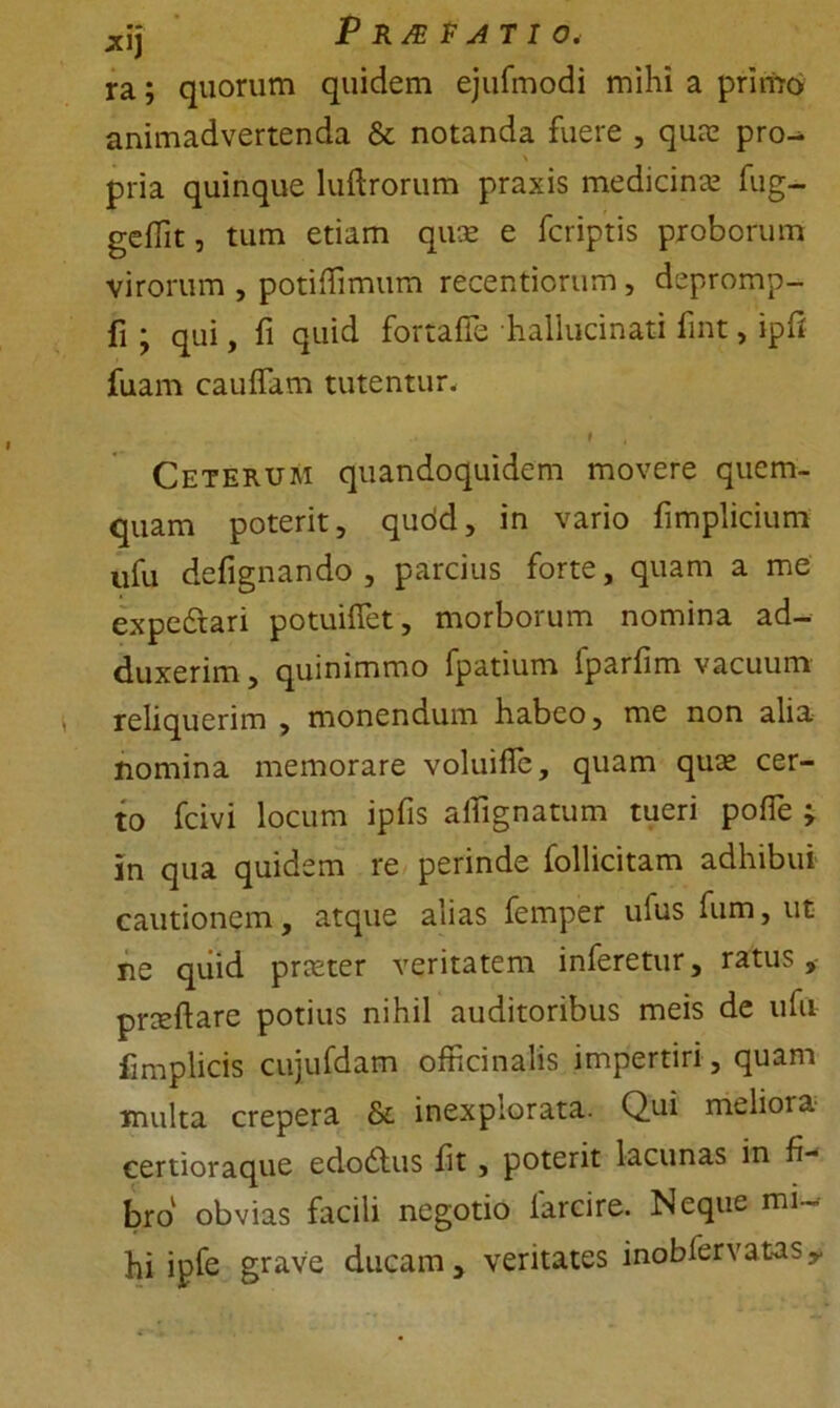 *ij P RJE F AT I 0< ra; quorum quidem ejufmodi mihi a primo animadvertenda & notanda fuere , quae pro^ % pria quinque luftrorum praxis medicina fug- gcflit, tum etiam quae e fcriptis proborum virorum , potiflimum recentiorum, depromp- fi; qui, fi quid fortafle hallucinati fint, ipff fuam caudam tutentur. t , Ceterum quandoquidem movere quem- quam poterit, qudd, in vario fimplicium ufu defignando , parcius forte, quam a me expe&ari potuiflet, morborum nomina ad- duxerim, quinimmo fpatium Iparfim vacuum reliquerim , monendum habeo, me non alia nomina memorare voluifle, quam quae cer- to fcivi locum ipfis aflignatum tueri polTe ; in qua quidem re perinde follicitam adhibui cautionem, atque alias femper ufus fum, ut ne quid praeter veritatem inferetur, ratus, pncftare potius nihil auditoribus meis de ufu fimplicis cujufdam officinalis impertiri, quam multa crepera & inexplorata. Qui melioia certioraque edodlus fit, poterit lacunas in fi- bro obvias facili negotio larcire. Neque mi- hi i pfe grave ducam, veritates inobfervatasy