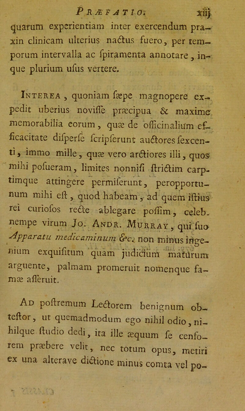 P R JE F A T I 0; 3di> quarum experientiam inter exercendum pra- xin clinicam ulterius nadus fuero, per tem- porum intervalla ac fpiramenta annotare , in- que plurium ufus vertere. Interea , quoniam faspe magnopere ex- pedit uberius novifle prascipua & maxime' memorabilia eorum, quas de offici n alium ef- ficacitate difperfe fcripferunt audores fexcen- ti3 immo mille, quas vero ardiores illi, quos: milii pofueram, limites nonnifi ftridim carp- timque attingere permiferunt, peropportu- num mihi eft , quod habeam, ad quem iftius rei curiofos rede ablegare poflim, celeb. nempe virum Jo. Andr. Murray, qui fu» Apparatu medicaminum &cj non minus irige- nium exquifitum quam judicium matUrum arguente, palmam promeruit nomenque fa- mas afleruit. Ad poftremum Ledorem benignum ob- teftor, ut quemadmodum ego nihil odio, ni- Iliique fiudio dedi, ita ille Equum k cenfo- rem pnebere velit, nec totum opus, metiri ex una alterave diftione minus comta vel po-