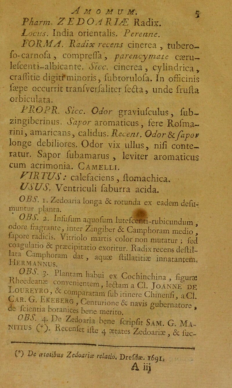 5- Pharjn. Z E D O APk.JJE Radix. Locus. India orientalis. Perenne. FORMA. Radix recens cinerea , tubero- fo-carnofa, comprefla, parencymate aeru- lefcenti-albicaiite. 'Sicc. cinerea , cylindrica, craffitie digitfminoris, fubtorulofa. In officinis fepe occurrit tranfverfaliter fedta, unae frafla orbiculata. PROPR. Sicc. Odor graviufculus, fub- zingiberinus. Sapor aromaticus, fere Rofma- rini, amaricans, calidus. Recent. OdorScfiipor longe debiliores. Odor vix ullus, nifi conte- ratur. Sapor fubamarus , leviter aromaticus cum acrimonia. Camelli. PJRTUS: calefaciens, ftomachica. USUS. Ventriculi faburra acida. OBS. i. Zedoaria longa & rotunda ex eadem defu~ muntur planta. OBS. 2. Infufum aquofum lutefcdhti-rubicundum , odore fragrante, inter Zingiber & Camphoram medio , lapore radicis. Vitriolo martis color non mutatur ; fed coagulatio & praecipitatio exoritur. Radix recens deflil- L3T dat’ iqUX ““**“* innat“tem. 'jl' tantam habui ex Cochincllina , ligurce fnnipvan “nvem?«n1 ,M.m a Cl. Joanne DE B n t ’ comparatam fub itinere Chinenfi, aCl. - y G. Ekeberg , Centurione & navis gubernatore de fdentia botamces bene merito. * ]o Zedfoari;il bene ^cripfic Sam. G. Ma- ls ( ;. Recenfet ifte 4 States Zedoaria;, & fuc- 0) De anatibus Zedoaria: relatio, Dreffe. T69L