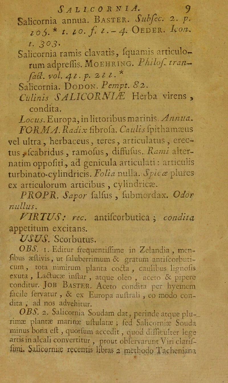 Salicornia annua. Baster. Subfec. a. p. 10$.* t. io. f 1.-4. Oeder. Icon. uamis articulo*- . Philo/, tran— fati. vol. 41- p- 211.* Salicornia. Dodon. Pempt. 82. Culinis S ALI CORNIAL Herba virens * condita. Locus. Europa, inlittoribus marinis. Annua. FORMA. Radix fibrofa. Caulis ipith amicus vel ultra, herbaceus, teres, articulatus , erec- tus *fcabridus, ramofus, diffufus. Rami aiter- natim oppofiti, ad genicula articulati: articulis turbinato-cylindricis. Folia nulla. Spicas plures ex articulorum articibus , cylindrici. PROPR. Sapor falfus , fubmordax. Odor nullus. /ARTUS: rec. antifcorbutica j condita appetitum excitans. USUS. Scorbutus. OBS. 1. Editur frequentiilime in Zelandia, men- fibus leflivis, ut faluberrimum & gratum antifcorbuti- cum, tota nimirum planta codta , caulibus lignofis. exuta, Laftucte inftar , atque oleo , aceto & pipere conditur. JoB BaSTER. Aceto condita per hyemcm facile fervatur , & ex Europa auftrali , eo modo con- dita , ad nos advehitur. OBS. 2. Salicornia Soudam dat, perinde atque plu- rima plantae marinae uflulatae • fed Saticorniae Souda minus bona eft , quorfum accedit, quod difficulter lege artis in alcali convertitur, prout obfervarunt Viri clarif- funi. 5dicemus recentis libras 2 methodo Tacheniana t. 3 03• Salicornia ramis clavatis, Iqi rum adprehis. Moehring