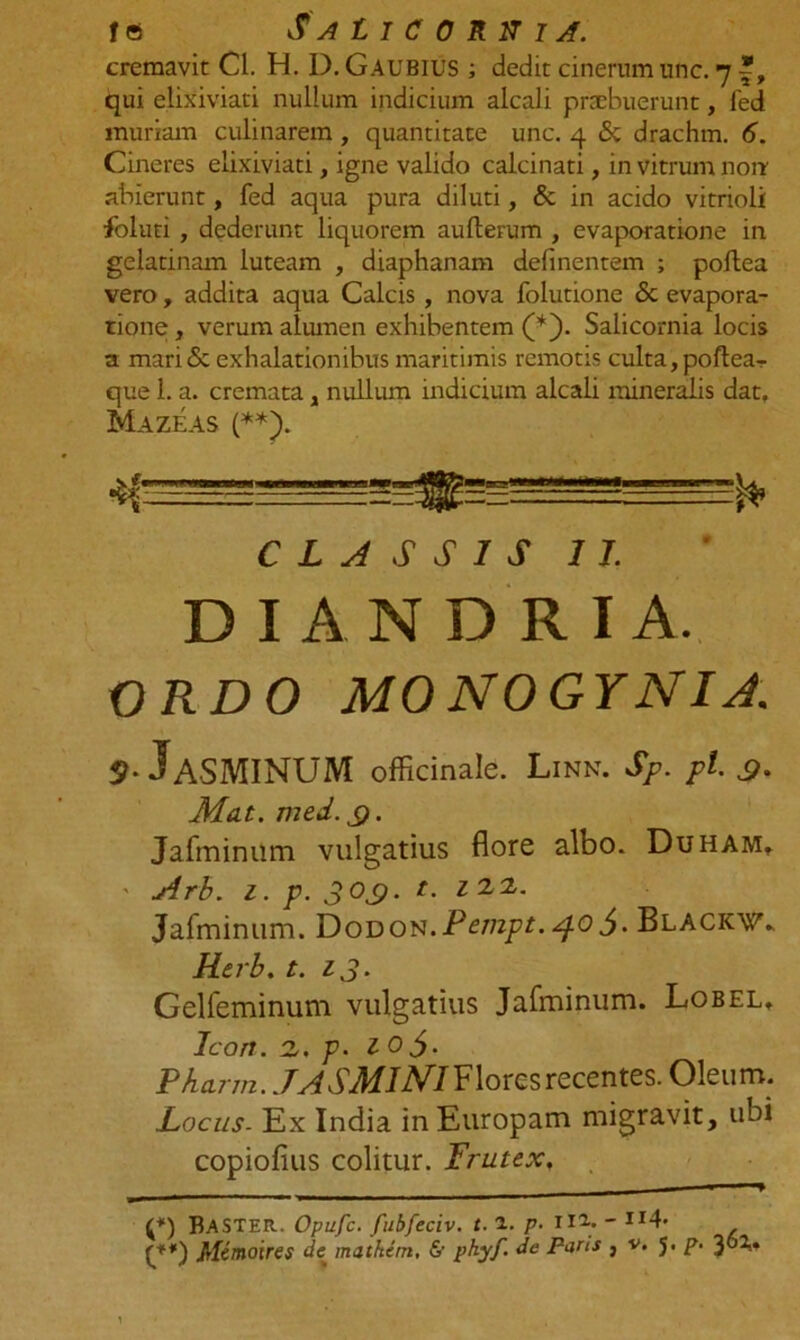 ie Salicornia. cremavit Cl. H. D.Gaubius ; dedit cinerum unc. 7 f, qui elixiviati nullum indicium alcali praebuerunt, fed muriam culinarem , quantitate unc. 4 & drachm. 6. Cineres elixiviati, igne valido calcinati, in vitrum non abierunt, fed aqua pura diluti, & in acido vitrioli foluti , dederunt liquorem aullerum , evaporatione in gelatinam luteam , diaphanam delinentem ; pollea vero, addita aqua Calcis, nova folutione & evapora- tione, verum alumen exhibentem (*). Salicornia locis a mari & exhalationibus maritimis remotis culta, poftea- que 1. a. cremata, nullum indicium alcali mineralis dat. Mazeas (**J. CLASSIS II. D I A N D R I A. ORDO MO NOGYNIA. 9-^ASMINUM officinale. Linn. Sp. pl. a- Mdt. med.s)• Jafminiim vulgatius flore albo. Duham, ' Arh. 1. p. 3 03. t. z 2,2,. Jafminiim. Dodon.Pempt. 4.0Blackv.. Kerb. t. 13. Gelfeminum vulgatius Jafminum. Lobel, Icon. z. p. 105. PAarm. Flores recentes. Oleum. Locus- Ex India in Europam migravit, ubi copiofius colitur. Frutex. ■ (*) Baster. Opufc. fubfeciv. t. a. p• 11- JI4'