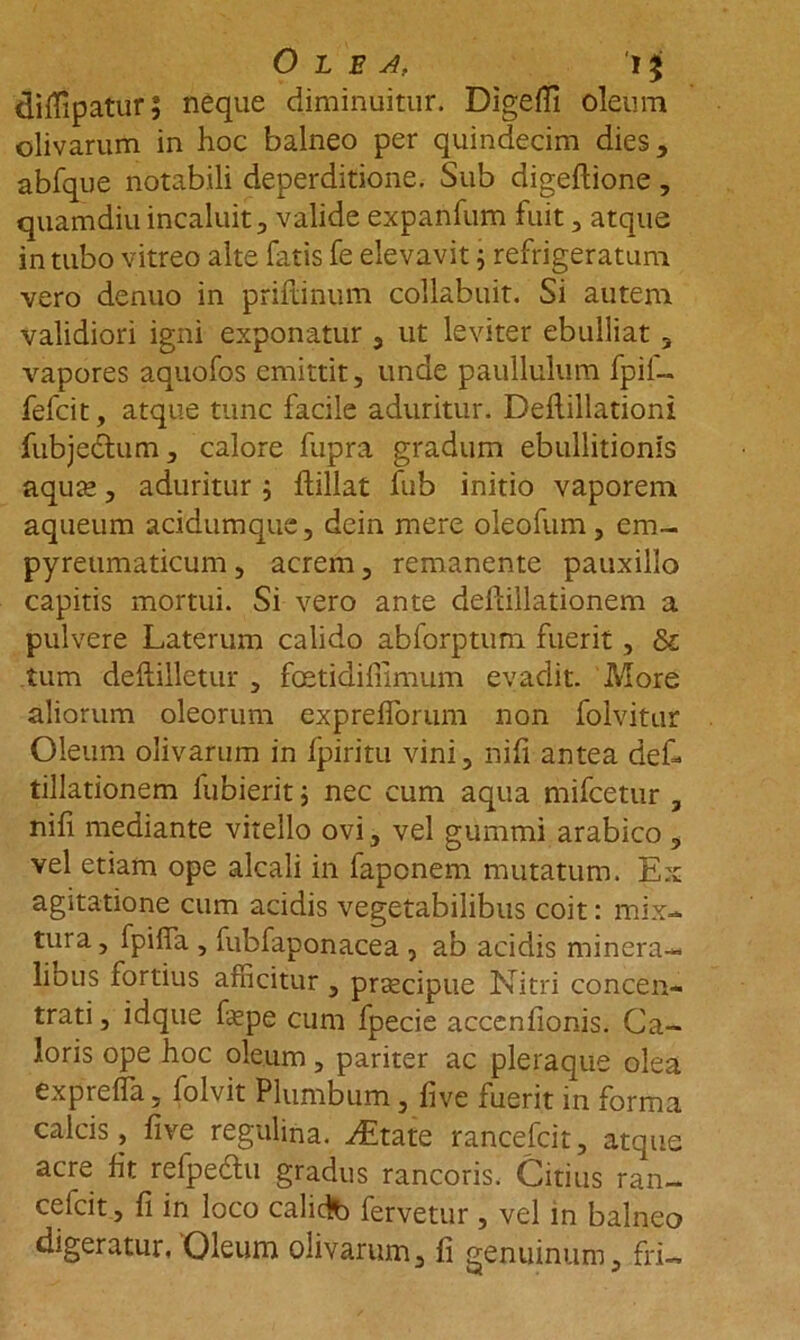 Olea, i $ dilfipatur; neque diminuitur. Digefii oleum olivarum in hoc balneo per quindecim dies, abfque notabili deperditione. Sub digeftione , quamdiu incaluit, valide expanfum fuit, atque in tubo vitreo alte fatis fe elevavit 5 refrigeratum vero denuo in priftinum collabuit. Si autem validiori igni exponatur , ut leviter ebulliat , vapores aquofos emittit, unde paullulum fpil— fefcit, atque tunc facile aduritur. Deftillationi fubjedtum, calore fupra gradum ebullitionis aqute, aduritur; ftillat fub initio vaporem aqueum acidumquc, dein mere oleofum , em- pyretimaticum, acrem, remanente pauxillo capitis mortui. Si vero ante deftillationem a pulvere Laterum calido abforptum fuerit, & tum deftilletur , fcetidifiimum evadit. More aliorum oleorum exprefiorum non folvitur Oleum olivarum in fpiritu vini, nifi antea def- tillationem fubierit ; nec cum aqua mifcetur , nili mediante vitello ovi, vel gummi arabico , vel etiam ope alcali in faponem mutatum. Ex agitatione cum acidis vegetabilibus coit: mix* tura, fpiffa , fubfaponacea , ab acidis minera- lious tortius afficitur , prtecipue Nitri concen- trati, idque fepe cum fpecie accenfionis. Ca- loris ope hoc oleum, pariter ac pleraque olea expreffia, folvit Plumbum , five fuerit in forma calcis, fi ve regulina. ^Etate rancefcit, atque acre fit refpedtu gradus rancoris. Citius ran- cefcit, fi in loco calidlb fervetur , vel in balneo digeratur. 'Oleum olivarum, fi genuinum, fri-