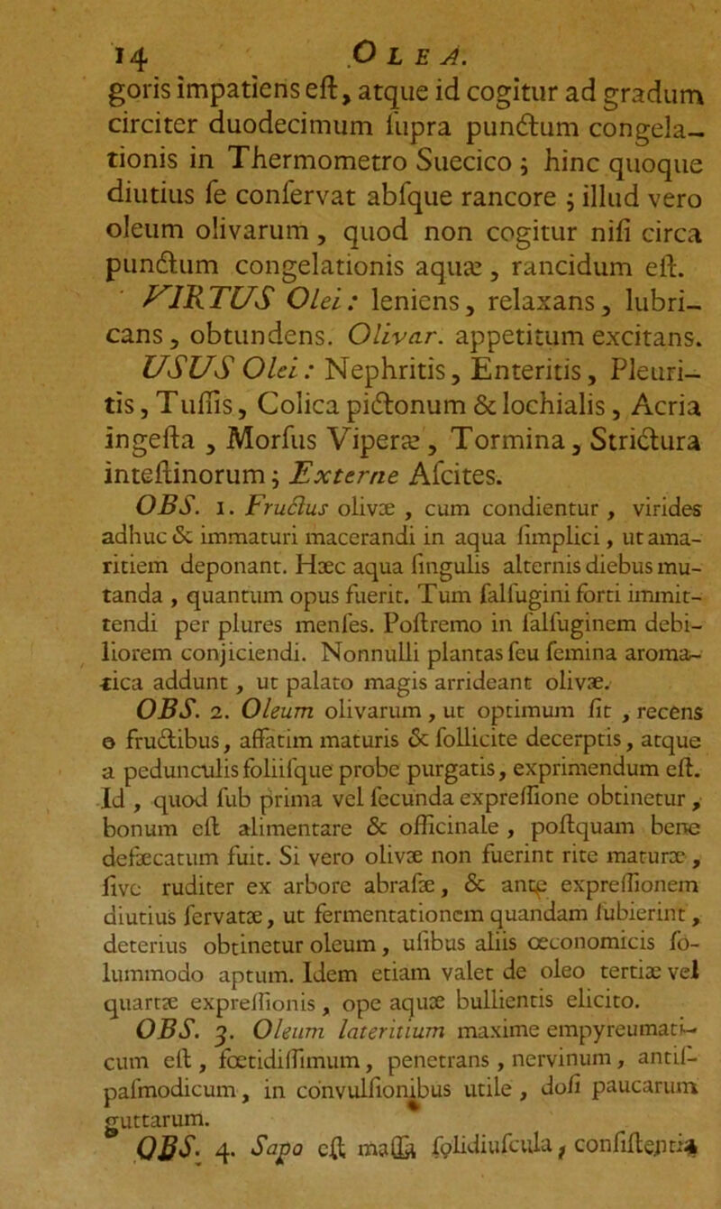 goris impatiens eft, atque id cogitur ad gradum circiter duodecimum iupra pundtum congela- tionis in Thermometro Suecico i hinc quoque diutius fe confervat abfque rancore ; illud vero oleum olivarum, quod non cogitur nili circa pundhim congelationis aquae, rancidum eft. VIRTUS Olei: leniens, relaxans, lubri- cans, obtundens. Olivar. appetitum excitans. USUS Olei: Nephritis, Enteritis, Pleuri- tis , Tullis, Colica pidtonum & Iochialis, Acria ingefta , Morius Viperae , Tormina, Strictura inteftinorum; Externe Afcites. OBS. i. Fruclus olivae , cum condientur, virides adhuc & immaturi macerandi in aqua fimplici, ut ama- ritiem deponant. Haec aqua lingulis alternis diebus mu- tanda , quantum opus fuerit. Tum fallugini forti immit- tendi per plures menfes. Poltremo in 1'alfuginem debi- liorem conjiciendi. Nonnulli plantas fcu femina aroma- tica addunt, ut palato magis arrideant olivae. OBS. 2. Oleum olivarum , ut optimum fit , recens © frudtibus, affatim maturis 6c follicite decerptis, atque a pedunculisfoliifque probe purgatis, exprimendum eft. Id , quod fub prima vel fecunda expreffione obtinetur , bonum eft alimentare & ofticinale , poftquam bene defaecatum fuit. Si vero olivae non fuerint rite maturx , Uve ruditer ex arbore abrafae, <5c ancp expreflionem diutius fervatae, ut fermentationem quandam iubierint, deterius obtinetur oleum, ulibus aliis oeconomicis fo- lummodo aptum. Idem etiam valet de oleo tertiae vel quartae expreflionis, ope aquae bullientis elicito. OBS. 3. Oleum lateritium maxime empyreumati- cum eft , fcetidiffimum, penetrans, nervinum, antil- palmodicum, in convulfionibus utile , do/i paucarum guttarum. ORS. 4. Sajo a eft mafta folidiufaila} confiftejitifc