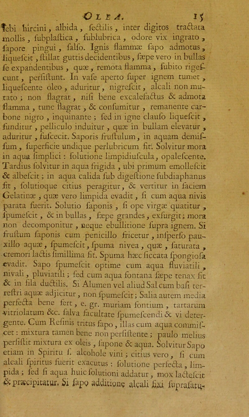 febi liircini, albida , fe&ilis, inter digitos tra&ata mollis, fubplaftica , fublubrica , odore vix ingrato , fapore pingui, fallo. Ignis flammee fapo admotus, liquelcit ,Aillat guttis decidentibus, fiepevero in bullas fe expandentibus , qute, remota flamma, fubito rigefi- cunt, perfiftunt. In vafe aperto fuper ignem tumet , liquefcente oleo , aduritur, nigrefcit, alcali non mu- tato ; non flagrat, nifi bene excalefa&us & admota flamma , tunc flagrat, & confumitur , remanente car- bone nigro , inquinante ; fed in igne claufo liquefcit , funditur , pelliculo induitur , qu:e in bullam elevatur , aduritur , fufcecit. Saporis fruftulum, in aquam demif- fum , fuperficie undique perlubricum fir. Solvitur mora in aqua fimplici: lolutione limpidiufcula, opalefcente. Tardius folvitur in aqua frigida , ubi primum emollefcit 6c albefcit; in aqua calida fub digeflione fubdiaphanus fit, folutioque citius peragitur, & vertitur in faciem Gelatinee , qute vero limpida evadit, fi cum aqua nivis parata fuerit. Solutio faponis , fi ope virgae quatitur , fpumefcit, & in bullas, flrpe grandes, exfurgit; mora non decomponitur , neque ebullitione fupra ignem. Si frultum faponis cum penicillo fricetur , inlperfo pau- xillo aqute, fpumefcit, fpuma nivea, quae , faturata , cremori laciis limillima fit. Spuma haec ficcata fpongiofa evadit. Sapo fpumefcit optime cum aqua fluviatili , nivali, pluviatili; fed cum aqua fontana faepe tenax fit & in fila duftilis. Si Alumen vel aliud Sal cum bafi ter- reftri aquae adjicitur, non fpumefcit; Salia autem media perfecta bene fert, e. gr. muriam fontium , tartariun •vitriolatum &c. lalva facultate fpumefcendi & vi deter- gente. Cum Relinis tritus fapo, illas cum aqua commi fi- cet: mixtura tamen bene non perfiftence; paulo melius perliftit mixtura ex oleis, fapone & aqua. Solvitur Sapo etiam in Spiritu f. alcohole vini; citius vero, fi cum alcali fpiritus fuerit exacutus : folutione perfeda , lim- pida ; fed fi aqua huic folutioni addatur, mox ladtefcic & praecipitatur, Si fapo additione alcali fixi fiiprafatq-