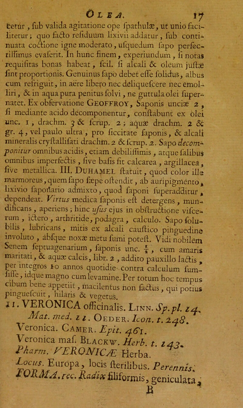 Olea. v/ fcernr, fub valida agitatione ope fpathulae, ut uniofaci- litetur; quo fado refiduum lixivii addatur , fub conti* nuata codione igne moderato, ufquedum fapo perfec- tilfimus evaferit. in hunc finem, experiundum, Ii notas xequifitas bonas habeat, fcil. fi alcali & oleum jufttg fint proportionis. Genuinus fapo debet efle folidus, albus cum refriguit, in aere libero nec deliquefcere nec emol* liri, & in aqua pura penitus folvi, ne guttula olei fuper- natet. Exobfervatione Geoffroy, Saponis uncise 2, fi mediante acido decornponentur, conflabunt ex olei unc. 1 , drachm. 3 & fcrup. 2; aquse dfachm. 2 & gr. 4, vel paulo ultra, pro ficcitate faponis, & alcali mineralis cryflallifati drachm. 2 & fcrup. 2. Sapo decotn* ponitur omnibus acidis, etiam debiliffimis , atque falibus omnibus imperfedis , five bafis fit calcarea , argillacea, five metallica. III. DuHAMEL flatuit, quod color ille marmoreus, quem fapo fxpe oflendit, ab auripigmento, lixivio faportario admixto, quod faponi fuperadditur , dependeat. Virtus medica faponis eft detergens , mun* dificans, aperiens ; hinc ufus ejus in obfirudione vitee* mm , idero , arthritide, podagra , calculo. Sapo folu* bilis, lubricans, mitis ex alcali cauftico pihguedine involuto , abfque noxae metu fumi potell. Vidi nobilem Senem feptuagenarium, faponis unc. |, cum amaris maritati, & aquae calcis, libr. 2 , addito pauxillo ladis , perintegros to annos quotidie Contra calculum fum- iille, ldque magno cum levamine. Per totum hoc tempus cibum bene appetiit, macilentus non fadus, qui potius pmguefcuit, hilaris & vegetus. 11. VERONICA oificinalis. Linn. Sp.pl. i,* Alat. jned. 11. Oeder. Icon. t. cla.8. Veronica. Camer. Epit. 4G1. Veronica maf. Blackw. Herb. t. 24?. Eharm. FEKQNICAE Herba. i^AUr°P^ l0Cis fteril‘bus. Perennis; IQIxMA.ree. hadix filiformis, geniculata, B