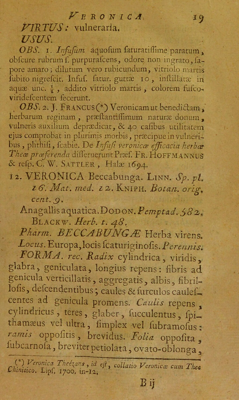 VIRTUS: vulneraria. USUS. OBS. 1. Infufuni aquofum faturati(Time paratum, obfcure rubrumf. purpurafcens, odore non ingrato,fa- pore amaro; dilutum vero rubicundum, vitrioio martis 1'ubito nigrefcit. Infuf. fatur, guttae 1 o , indillatse in aquae unc. f , addito vitrioio martis , colorem fufco- viridefcentem fecerunt. OBS. 2. J. Fr ANCUS (*) Veronicamut bened.idam , herbarum reginam , prae danti (limum naturae donum , vulneris auxilium deproedicat, &amp; 40 calibus utilitatem ejus comprobat in plurimis morbis, praecipue in vulneri- bus , phthili, fcabie. De Infufi veronicce efficacia herbee Thece prceferenda differueruntPraef. Fr. HoFFMANNUS &amp; refp. C. W. Sattler , Halae 1694. 12. VERONICA Beccabunga. Linn. Sp.pl. 16. Mae. med. 12. Kniph. Botan. oris;, eent.g. An a gallis aquatica. D o d o n . F empta, d. $8 2< Blackw. Herb. t. 48. Pharm. BLCCABULJG JSL Herba virens. Locus. Europa,locis fcaturiginofis. Perennis. FORMA, rec. Radix cylindrica, viridis, glabra, geniculata, longius repens: libris ad genicula verticillatis, aggregatis, albis, fibri!- lofis, delcendentibus j caules &amp;furculos caulef-, centes ad genicula promens. Caulis repens , cylindricus , teres, glaber , bucculentus, fpi_ thamams vel ultra, fimplex vel fubramofus: ramis oppofitis, brevidus. Folia oppofita , lubcarnofa, breviter petiolata, ovato-oblonga, ChuSt;'tipf. ^ooaA. *' Vc,Mic“ ““ Tlx' E.)