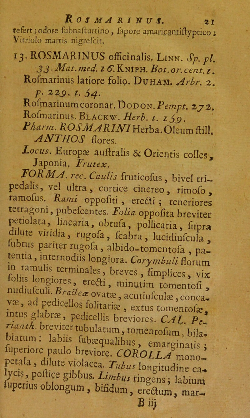 refert;odore fubnaflurtino, fapore amaricantiftypcico; Vitriolo mattis nigrefcit. 13. ROSMARINUS offici nalis. Linn. Sp. pl. 33. Mcu. med. 1 6. KnIPH. Bot. or. cent.z. Rofmarinus latiore folig». Duham. Arbr. 2. p. 22^, t. $4. Rofmarinumcoronar. Dodon.Pempt. 272» Rofmarinus. Blackw. Herb. t. i$c>, p/iarm. ROSMARINI Herba. Oleum ftill. AN TUOS flores. Locus. Europae auflralis & Orientis colles, Japonia, Frutex. FORMA, rec. Caulis fruticofus , bivel tri- pedalis, vel ultra, cortice cinereo, rimofo, ramofus. Rami oppofiti, eretti ; teneriores tetragoni, pubefcentes. Folia oppofita breviter petiolata, linearia, obtufa, pollicaria, fupra dilute viridia, rugofa, fcabra, lucidiufcula , lubttis pariter rugofa, albido-tomentofa , pa- tentia , internodiis longiora. Corymbuli florum fnliLT terminales> breves, fimplices, vix n»diufc2Br“Lrovltsmac^-mr ’ intus glabras, pedicellis breviores. CAL P• ZT ^virertubuUtum, tomentofumibilf biatum. labiis fubiecjualibus, emarginatis • fuperiore paulo breviore. COROLLA memo ’ petala, dilute violacea. Tubus longitudine ca. ycis, poftice gibbus. Limbus tingens; labium lupenusoblongum, bifidum, erfdtum, mar- B iij