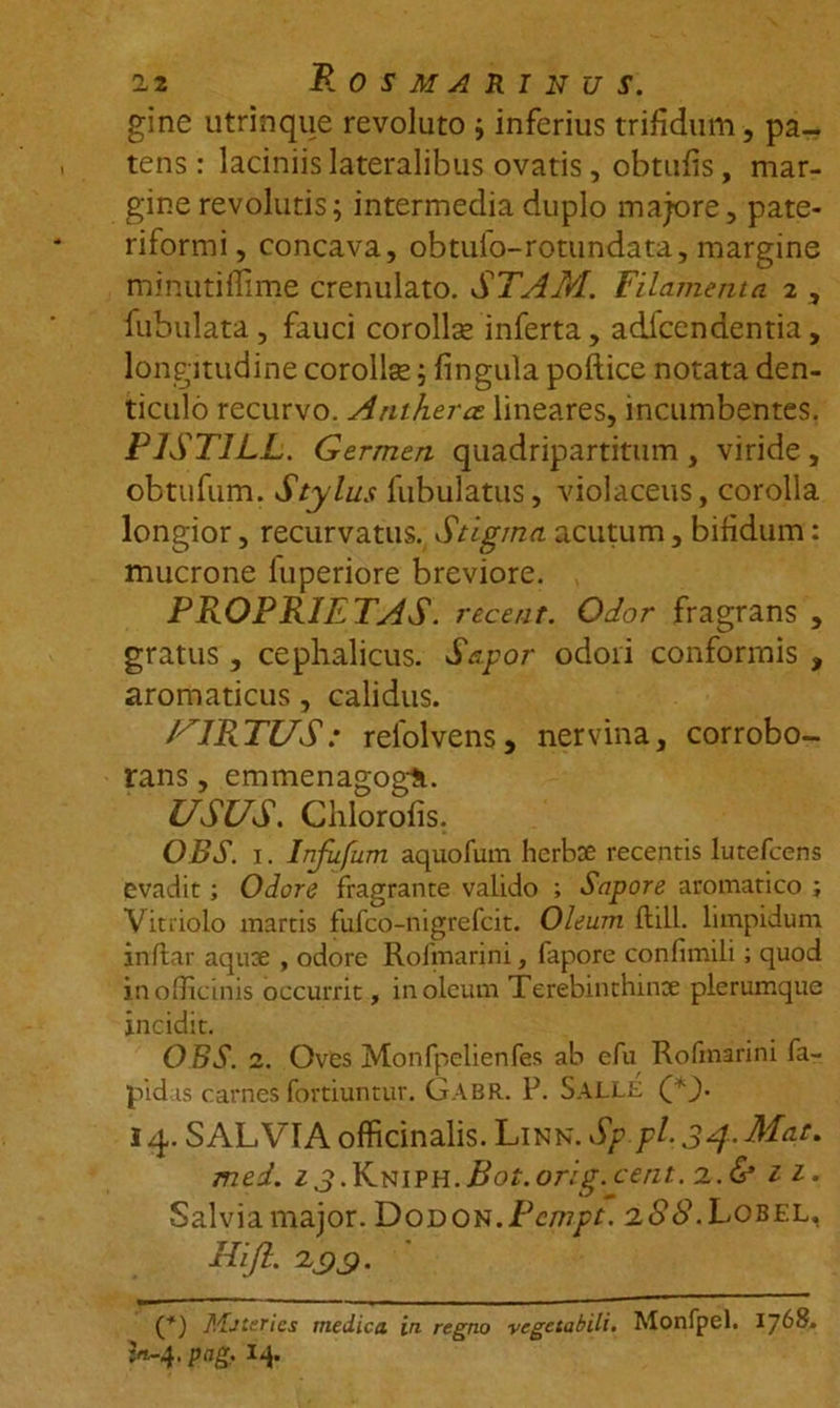 12 Rosmarinus. gine utrinque revoluto ; inferius trifidum, pa- tens : laciniis lateralibus ovatis, obtufis, mar- gine revolutis; intermedia duplo majore, pate- riformi, concava, obtuio-rotundata, margine minutifiime crenulato. STAM. Filamenta 2 , fubulata , fauci corollse inferta, adlcendentia, longitudine corollse; fingula pollice notata den- ticulo recurvo. Anthera. lineares, incumbentes. PIST1LL. Germen quadripartitum , viride , obtufum. Stylus fubulatus, violaceus, corolla longior, recurvatus. Stigma acutum, bifidum: mucrone luperiore breviore. PROPRIETAS, recent. Odor fragrans , gratus, cephalicus. Sapor odori conformis , aromaticus, calidus. VIRTUS: refolvens, nervina, corrobo- rans , emmenagogli. USUS. Clilorofis. OBS. 1. Injufum aquofum herboe recentis lutefcens evadit; Odore fragrante valido ; Sapore aromatico ; Vitriolo martis fufco-nigrefcit. Oleum ftill. limpidum inflat aqute , odore Rolmarini, fapore confimili; quod in officinis occurrit, in oleum Terebinthinae plerumque incidit. OBS. 2. Oves Monfpelienfes ab efu Rofinarini fa- pid is carnes fortiuntur. Gabr. P. Salle (*}. 14. SALVIA officinalis. Linn. Sp.pl, 34-Mae, med. 13 .RmvYi.Bot.orig.cent. 2.&amp; ii- Salvia major. Dodon.Pempt. 2S8. Lobel, Rifl. 133. Mjteries medica in regno -vegetabili. Monfpel. 1768*