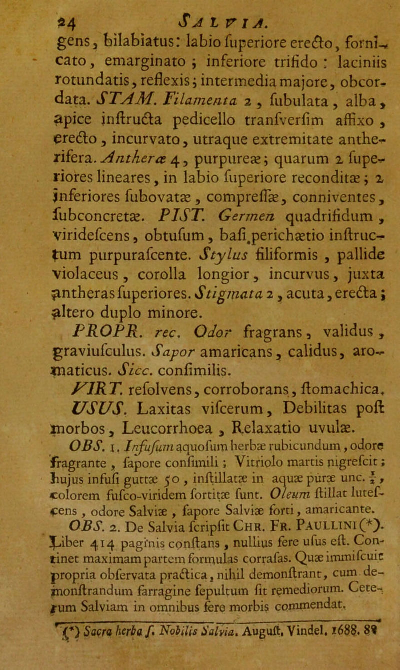 $4 Salvia. gens 3 bilabiatus: labio fuperiore erefto, fornis cato, emarginato ; inferiore trifido : laciniis rotundatis, reflexis i intermedia majore, obcor- data. STAM. Filamenta 2 , fubulata , alba , apice jnftrudta pedicello tranfverfim aflixo , eredlo, incurvato, utraque extremitate anthe- rifera. Antherce 4, purpurea?; quarum a fupe— riores lineares, in labio fuperiore recondita?; z inferiores fubovatte , compreflte, conniventes, iubconcreta?. PIST. Germen quadrifidum , viridefcens, obtufum, bafi.perichsetio inftruc- fum purpurafcente. Stylus filiformis , pallide violaceus, corolla longior, incurvus, juxta ^ntherasfuperiores. Stigmata 2 , acuta,eredta; ^ltero duplo minore. PROpR. rec. Odor fragrans, validus , graviufculus. Sapor amaricans, calidus, aro- maticus. Sicc. confimilis. F1RT. refolvens, corroborans, flomachica, USUS. Laxitas vifcerum. Debilitas poft morbos, Lcucorrhoea , Relaxatio uvulae. OBS. x. /^y^maquofumherb3erubicundum ,odore fragrante , fapore confimili; Vitriolo martis nigrefcit; hujus infufi gutts 50 , inflillats in aqus purs unc. , colorem fufco-viridem fortits funt. Oleum ftillat lutef- cens , odore Salvis , fapore Salvis forti, amaricante. OBS. 2. De Salvia fcripfitCHR. Fr. PAULLINI (*). Liber 414 paginis conflans , nullius fere ufus eft. Con- tinet maximam partem formulas corrafas. Qusimmifcuic propria obfervata praftica, nihil demonflrant, cum de- rnonflrandum farragine fepultum fit remediorum. Cete- nim Salviam in omnibus fere morbis commendat, Sacra herba /. Nobilis Salvia. Auguft, Vindel. i68§. 8?