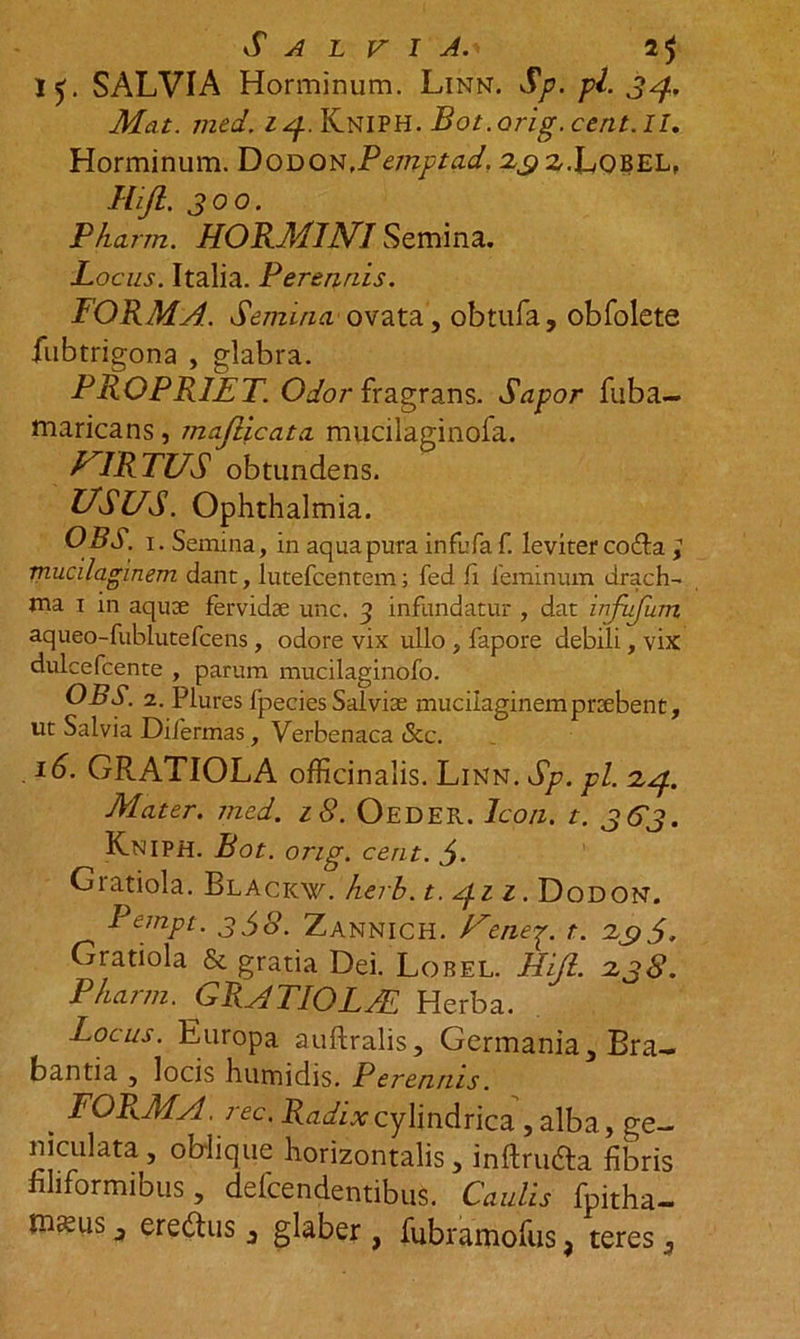 Salvia.> 2$ 15. SALVIA Horminum. Linn. Sp. pl. 34. Mat. med. 14. Kniph. Bot.orig.cent.il. Horminum. Dodon,Pemptad. 2^2,.Lobel, Hifl. 300. Pkarm. HORMINI Semina. Locus. Italia. Perennis. FORMA. Semina' ovata, obtufa, obfolete fubtrigona , glabra. PROPRIET. Odor fragrans. Sapor fuba- maricans, majlicata mucilaginofa. VIRTUS obtundens. USUS. Ophthalmia. OBS. 1. Semina, in aqua pura in fu faf. leviter co&amp;a mucilaginem dant, lutefcentcm; fed fi feminum drach- aqueo-fublutefcens , odore vix ullo , fapore debili, vix dulcefcente , parum mucilaginofo. OBS. 2. Plures fpecies Salviae mucilaginem praebent, ut Salvia Difermas, Verbenaca <Scc. 16. GRATIOLA officinalis. Linn. Sp. pl. 2.4. Mater, med. 18. Oeder. Icon. t. 363. Kniph. Bot. ong. cent. $. Giatiola. Blacicw. herb. t. 4.11. Dodon. Pempt. 338. Zannich. Uenep. t. 295, Gratiola &amp; gratia Dei. Lobel. Hijl. 2,38. Pkarm. GRATIOLAL Herba. Locus. Europa auftralis, Germania, Bra- bantia , locis humidis. Perennis. , FORMA, ree. Radix cylindrica , alba, ge- niculata, oblique horizontalis, inftru£ta fibris filiformibus, defendentibus. Caulis fpitha- Hmis, eredtus, glaber , fubramofus, teres,
