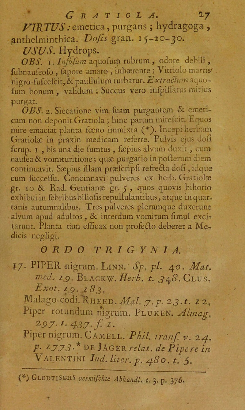 FIRTUS/emetica, purgans ; hydragoga , anthelminthica. Do Jis gran. i 5-20-30. USUS. Hydrops. OBS. 1. Injiifum aquofum rubrum, odore debili, fubnaufeofo , fapore amaro , inhaerente; Vitriolo marris' nigro-fufcefcit, &amp;' paullulum turbatur. Extraflumsquo- fum bonum , validum 1 Succus vero infpifiatus mitius purgat. OBS. 2. Siccatione vim fuam purgantem Sc emeti- cam non deponit Gratiola ; hinc parum mitefcit. Latios mire emaciat planta foeno immixta (*). Incep; herbam Gratiolae in praxin medicam referre. Pulvis ejus doli fcrup. 1 , bis una die fumtus , ftepius alvum duxit, cum naufea &amp; vomi-turitione; quae purgatio in poflerum diem continuavit. Saepius illam praefcripfi refredta dofi, idque cum fucceflu. Concinnavi pulveres ex herb. Gratiolse gr. 10 &amp; Rad. Gentianae gr. 5 , quos quovis bihorio exhibui in febribusbiliolis repullulantibus, atque in quar- tanis autumnalibus. Tres pulveres plerumque duxerunt alvum apud adultos , &amp; interdum vomitum fimul excb> tarunt. Planta tam efficax non profedto deberet a Me-r dicis negligi. ORDO T R I G Y N I A. 17. PIPER nigrum. Linn. ' Sp, pl. 40. Mat. med. IQ. Blacicw. 1-Ierb. t. 338. Clus, Exot. i c,. .183. Malago-codi.UnEED. Mal. j.p. 23. t. 1 2, Piper rotundum nigrum, Pluken. Almag, 2,97-t-437-fi- Piper nigrum. Camell. Phil. iranf.v. 24. P- 1773 * de JAger rdat. de P ipe re in Valentini Ind. liter, p. 480. t. 5. (*) GledtiSchS vermifchie Abhandl. t. 3. p. 376.