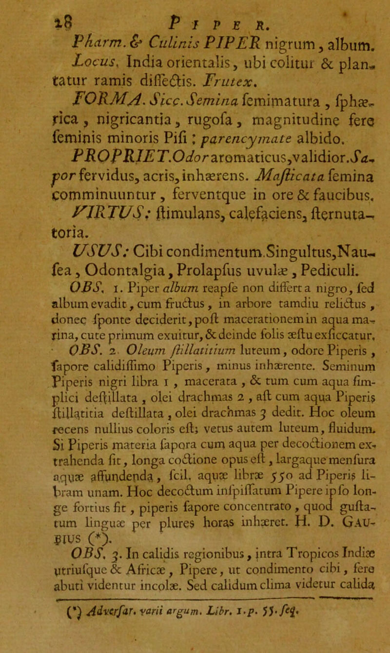 *B Piper. Pharm. &amp; Culinis PJPER nigrum, album. Locus. India orientalis, ubi colitur &amp; plan- tatur ramis difie&amp;is. Frutex. FORMA. Sicc . Semina femimatura , fpha?.. rica j nigricantia, rugofa, magnitudine fere ieminis minoris Pili; parericymate albido. Pi?OJpii7£’T’.O^oraromaticus,validior.J'tf- j)or fervidus, acris, inhserens. Majlicata. femina comminuuntur, ferventque in ore &amp; faucibus. JFJRTUS; ftimulans, calefaciens, fternuta^ toria. USUS: Cibi condimentum.Singultus,Nau-. fea, Odontalgia, Prolapfus uvulte, Pediculi. OBS, i. Piper album reapfe non differta nigro, fed album evadit, cum fructus, in arbore tamdiu reliftus , donec fponte deciderit, poft macerationem in aqua ma- rina, cute primum exuitur, &amp; deinde folis aeftuexficcatur, OBS. 2 Oleum flillatitium luteum, odore Piperis , faporc calidiffimo Piperis , minus inhaerente. Seminum Piperis nigri libra i , macerata , &amp; tum cum aqua fim- plici deffillata , olei drachmas 2 , afl cum aqua Piperis ftill^titia deflillata , olei drachmas 3 dedit. Hoc oleum recens nullius coloris eft; vetus autem luteum, fluidum. Si Piperis materia fapora cum aqua per decodtionem ex- trahenda fit, longa co&amp;ione opus ell, largaque menfura a.qVite affundenda, fcil, aquae librae 550 ad Piperis li- bram unam. Hoc deco&amp;um inlpiffatum Pipere info lon- ge fortius fit, piperis fapore concentrato , quod gufta- tum linguae per plures horas inhaeret. H. D. GAU- SIUS (*). OBS. 3. In calidis regionibus, intra Tropicos Indiae titriufquc &amp; Africae , Pipere, ut condimento cibi, fere abuti videntur incolae. Sed calidum clima videtur calida