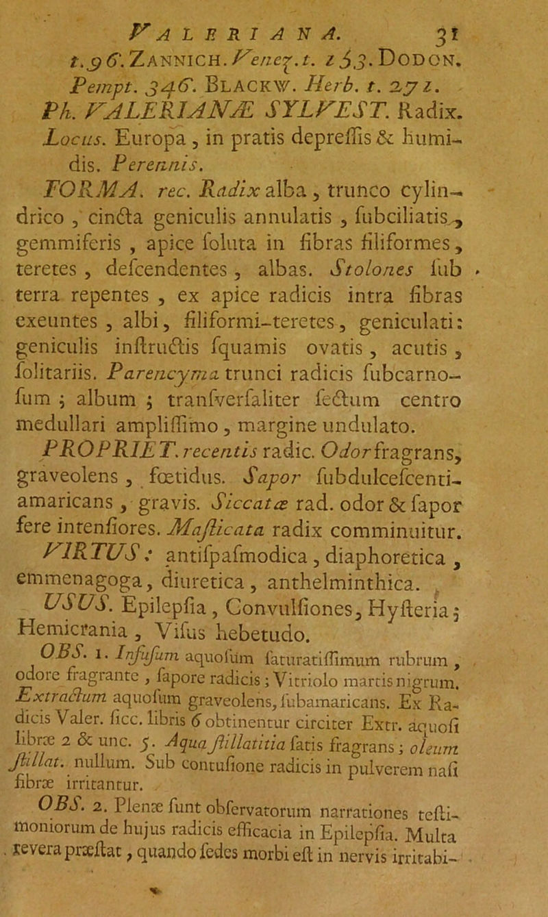 t.$6\ Zannich. Venc^.t. £$3. Dodon. Pempt. BLACKW. Herb. t. 2yz. Pk. VALERI ANJE SYLVEST. Radix. Locus. Europa, in pratis depreflis &amp; liumi- dis. Perennis. FORMA, rec. Radix alba., trunco cylin- drico 3 cindta geniculis armillatis , fubciliatis gemmiferis , apice foluta in fibras filiformes, teretes , defcendentes, albas. Stolones iub terra repentes , ex apice radicis intra fibras exeuntes , albi, filfformi-teretes, geniculati: geniculis inftrmRis fquamis ovatis, acutis s folitariis. P arencyma trunci radicis fubcarno- fum i album ; tranfverfaliter fedtum centro medullari ampliffimo , margine undulato. PROFRIET, recentis radie. Oc/or fragrans, graveolens, foetidus. Sapor fubdulcefcenti- amaricans, gravis. Siccatae rad. odor&amp;fapor fere intenfiores. Majlicata radix comminuitur. VIRTUS : antifpafmodica, diaphoretica , emmenagoga, diuretica, anthelminthica. USUS. Epilepfia, Gonvulfiones, Hyfieria,- Hemicrania , Vifus hebetudo. OLS. 1. Injufum aquofum faturatiffimum rubrum , odoie fiagrante , fapore radicis; Vitri olo marcis nigrum. Extractum aquofum graveolens, lubamaricans. Ex Ra- dicis Valer. ficc. libris 6 obtinentur circiter Extr. aouofi 2 ^ UnC' ■*' ^93-Q-JllllVAa fatis fragrans; oleum Jbllat. nullum. Sub contufione radicis in pulverem nafi fibrae irritantur. OBS. 2. Plente funt obfervatorum narrationes tcfli- momorumde hujus radicis efficacia in Epilepfia. Multa reveiapixllat t quando fedes morbi eft in nervis irritabi