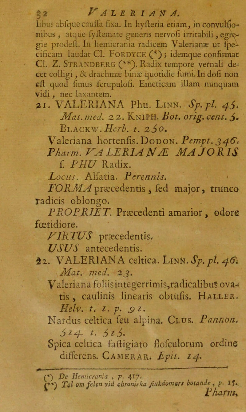 libus abfquecaufla fixa. In hyfleria etiam, in convulfio- nibus , atque fyftomate generis nervofi irritabili, egre- gie prodefi. In hemicrania radicem Valerianse ut Ipe- cificam laudat Cl. FoRDYCE ; idemque confirmat Cl. Z. STRANDBERG (**). Radix tempore vernali de- cet colligi, <3c drachmae binae quotidie fumi. In doli non elt quod fimus icrupulofi. Emeticam illam nunquam vidi, nec laxantem. 21. VALERIANA Phu. Linn. Sp.pl. 4$. Mat.tned. 2 2. Kniph. Bot. orig. cent. Blackw.IIcrb. t. 260. Valeriana hortenfis. Dodon. Pempt. 3461 Phann. VALER1AN AL MAJORIS fi PHU Radix. Locus. Allatia. Perennis. < FORMA procedentis, fed major, trunco radicis oblongo. PROPRIET. Procedenti amarior, odore foetidiore. HIRTUS procedentis.. USUS antecedentis. $2. VALERI ANA celtica. Linn .Sp.pl. 46; Mat. med. 2.J. Valeriana foliisintegerrimis,radicalibus ova- tis , caulinis linearis obtufis. Haller, Htlv. t. 1. p. c) 1. Nardus celtica feu alpina. Clus. Patmon. 514- t. d>i6. Spica celtica falligiato jflofculorum ordine differens. Camerar. Lplt. 14. — - ■ ■ (*) Dc Hemicrania , p. 4J7- Tai om felen vid chronuka fiukdornars botande , p. X J. Bharvis