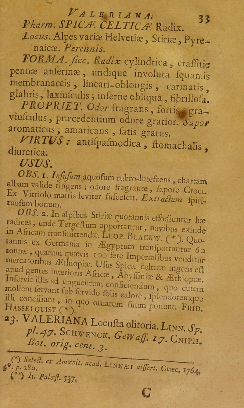 Pharm. SPICJE CELTICAE Radix. locus. Alpes varis Helvetias, Stiria, Pyre- naicas. Perennis. TOPMA.ficc. Radix cylindrica j craditie pennas anferinas 5 undique involuta fquamis membranaceis , lineari-oblongis , carinatis glabris ? laxiufculis ; inferne obliqua, fibrillofa* . PROPRIET. Odor fragrans, fdmwgra_* viuiculus 3 prascedentium odore gratior\ Sapor aromaticus y amaricans 3 latis gratus riRTUS: antiipafmodica, ftomachalis, diuretica. 3 USUS. ,,0RV: aquofum rufero-Iutefcens, chartam albam valide tingens ; odore fragrante, fano e Crod ™Srraslevira “■ &amp; radkf'VndIenTlpibiiS <J“°rannis affodiuntur hte in Affiea™ r Trr?CftT aPPorrantur, navibus exinde Arncam tranfmittendse. Leo?. Blackw ('*) n jannts ex Germania fEgypt„m mercatmlbu UfusS =pud gentes JS, T * infervit illis ad urnnienrpm ’ r • , &amp; ^rhlopi3e. mollem fervant fub°fervido?.niCIen^lln}.> quo cutem illi conciliant, i„ s “lore, fplendoremque Hasselquist (*).q ’ Um luum ponunt. Frid. *3' VDfLfRcANA Locufla olitoria. Linn JU «*« 'C. c„j C