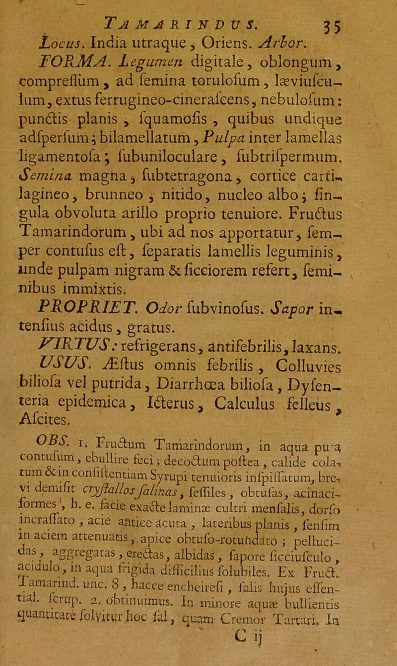 T A MARINDUS. Locus. India utraque , Oriens. Arbor. FORMA. Legumen digitale, oblongum, comprelliim , ad femina torulofum, lasviufcu- lum, extus ferrugineo-cinerafeens, nebulofum: puncdis planis , fquamohs , quibus undique adfperlum^ bilamellatum, Pulpa inter lamellas ligamentofa; fubuniloculare, fubtrifpermum. Semina magna, fubtetragona, cortice carti- lagineo , brunneo , nitido, nucleo albo i lin- gula obvoluta arillo proprio tenuiore. Frudus Tamarindorum, ubi ad nos apportatur, fem- per contufus eft, feparatis lamellis leguminis, unde pulpam nigram Scficdorem refert, femi- nibus immixtis, PROPRIET. Olor fubvinofus. Sapor in- tentius acidus, gratus. J^IRTUS: refrigerans, antifebrilis,laxans. USUS. y£dus omnis febrilis, Colluvies biliofa vel putrida. Diarrhoea biliofa, Dyien- teria epidemica, Ifterus, Calculus felleus, Afcites. ' OBS. i. Frudum Tamarindorum, in aqua pira contufum, ebullire feci; decodum pbftea, calide cola-, tum &amp; in confidentiam Syrupi tenuioris infpiffiatum, bre-, vi demifit cryjlaliosJalinas, feflilcs , obtulas, acinaci- formes , h. e. facie exade laminx cultri menfalis, dorfo incrallato , acie antice acuta , lateribus planis, fenlim m aciem attenuatis, apice obtufo-rotundaco ; pelluci- das, aggregatas, eredas, albidas, fapore ficciufculo , aciaulo, m aqua frigida difficilius folubiles. Ex Frud. J amarind. unc. 8 , hacce encheireft, falis hujus elTen- tua . fcrtip. 2. obtinuimus. In minore aqua; bullientis quantitate folyittir hoc fal, quam Cremor Tartari. Ia Cij