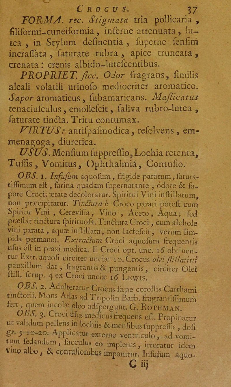 TORMA. rec. Stigmata tria pollicaria , filiformi-cuneiformia , inferne attenuata , lu- tea , in Stylum delinentia , fuperne fenfim incraflata , faturate rubra , apice truncata , crenata: crenis albido-lutefcentibus. PROPRIET, /icc. Odor fragrans, fimilis alcali volatili urinofo mediocriter aromatico. Sapor aromaticus , fubamaricans. Mafiicatus tenaciufculus , emollefcit, faliva rubro-lutea , faturate tindla. Tritu contumax. VIRTUS: antifpafmodica, refolvens , em- menagoga, diuretica. USUS. Menfiumfuppreffio,Lochia retenta, Tuffis , Vomitus, Ophthalmia, Contufio. OBS. 1. Infufum aquofum, frigide paratum, fatura- tiffimum efl, farina quadam fupernatante , odore &amp; fa- pore Croci; tetate decoloratur. Spiritui Vini infldllatum, non prtecipitatur. TinSlura e Croco parari potcfc cum Spiritu Vini , Cerevi/ia, Vino , Aceto, Aqua; fed prtefiat tinctura fpirituofa. Tinftura Croci, cum alchole vini parata , aqute inftillata, non ladlefcit, verum lim- pida permanet. ExtraSlum Croci aquofum frequentis nfus efl: in praxi medica. E Croci opt. unc. 16 obtinen- tui Extr. aquofi circiter uncite io. Crocus oleiJlillatitii pauxillum aat , fragrantis &amp; pungentis , circiter Olei lull, ferup. 4 ex Croci uncitc 16 Lewis. • 2' Adulteratur Crocus fu pe corollis Garthami tmaom.Mons Atlas ad Tripolin Barb. fragrantiflimum fert, quem incolae' oleo adfpergunt. G. KoTHMAN. O kS. 3. Croci ufus medicus frequens eft. Propinatur ut validum pellens in lochiis cWnfibusfuppreffs, dofi &amp;r‘ ^~r°S2°d ^PP^cat&amp;r externe ventriculo, ad vomi- tum edandum, facculus eo impletus, irroratur idem vmo albo, &amp; contufionibus imponitur. Infufum aquo- C iij