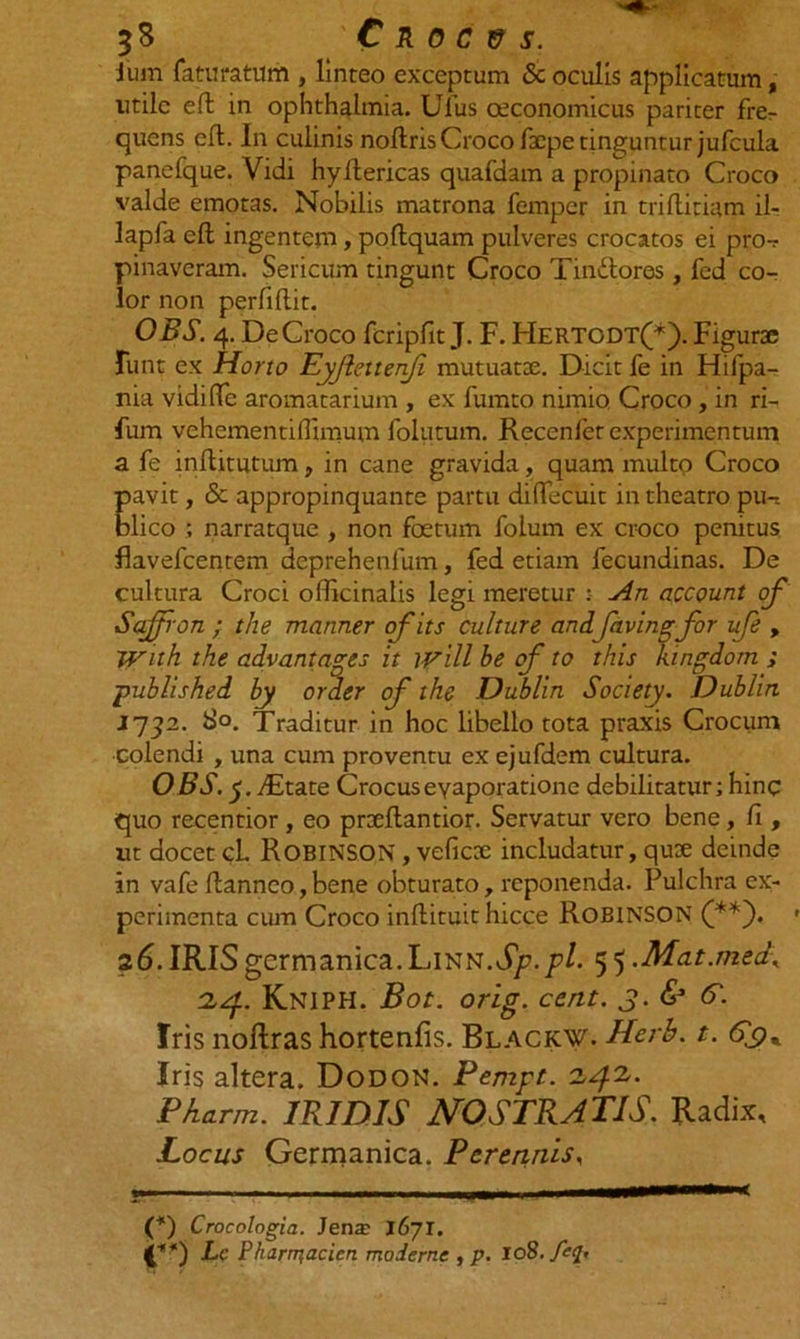ium faturatum , linteo exceptum &amp; oculis applicatum, utile eft in Ophthalmia. Ulus oeconomicus pariter fre^ quens efl. In culinis noftris Croco faepe tinguntur jufcula panefque. Vidi hyftericas quafdam a propinato Croco valde emotas. Nobilis matrona femper in triftitiam il- lapfa eft ingentem, poftquam pulveres crocatos ei pro-? pinaveram. Sericum tingunt Croco Tindlores , fed co- lor non perfifi.it. OBS. 4. De Croco fcripfit J. F. Hertodt(*). Figurae funt ex Horto Eyjiettenji mutuatae. Dicit fe in Hifpa- nia vidifie aromatarium , ex fumto nimio. Croco, in ri- fum vehementifiimum folutum. Recenfer experimentum a fe inftitutum, in cane gravida, quam multo Croco pavit, &amp; appropinquante partu diffecuit in theatro piH blico ; narratque , non foetum folum ex croco penitus flavefcentem deprehenlum, fed etiam fecundinas. De cultura Croci officinalis legi meretur :• An account of Sajfron ; the manner ofits culture and favingfor ufe , With the advantages it will be of to this ktngdom ; published by order of the Dublin Society. Dublirt 1732. S°. Traditur in hoc libello tota praxis Crocum colendi , una cum proventu ex ejufdem cultura. OBS. y.JEtate Crocus evaporatione debilitatur; hinc quo recentior , eo praeftantior. Servatur vero bene, fi , ut docet cl. ROBINSON, veficae includatur, quae deinde in vafe fianneo,bene obturato, reponenda. Pulchra ex- perimenta cum Croco inftituit hicce Roeinson (**)• 26. IRIS germanica.LiNN.d/>.p/. 5 5 .Mat.med\ 24. Kniph. Bot. orig. cent. 3. &amp; 6'. Iris noftras hortenfis. Blackw. Herh. t. Iris altera. Dodon. Pempt. 242. Pharm. IRIDIS NOSTRATIS. Radix, Locus Germanica. Perennis, -- ■ - -1 -r———*—— (*) Crocologia. Jenx 1671. (£**) Lc Pharm,acicn moderne , p. 108. feq*