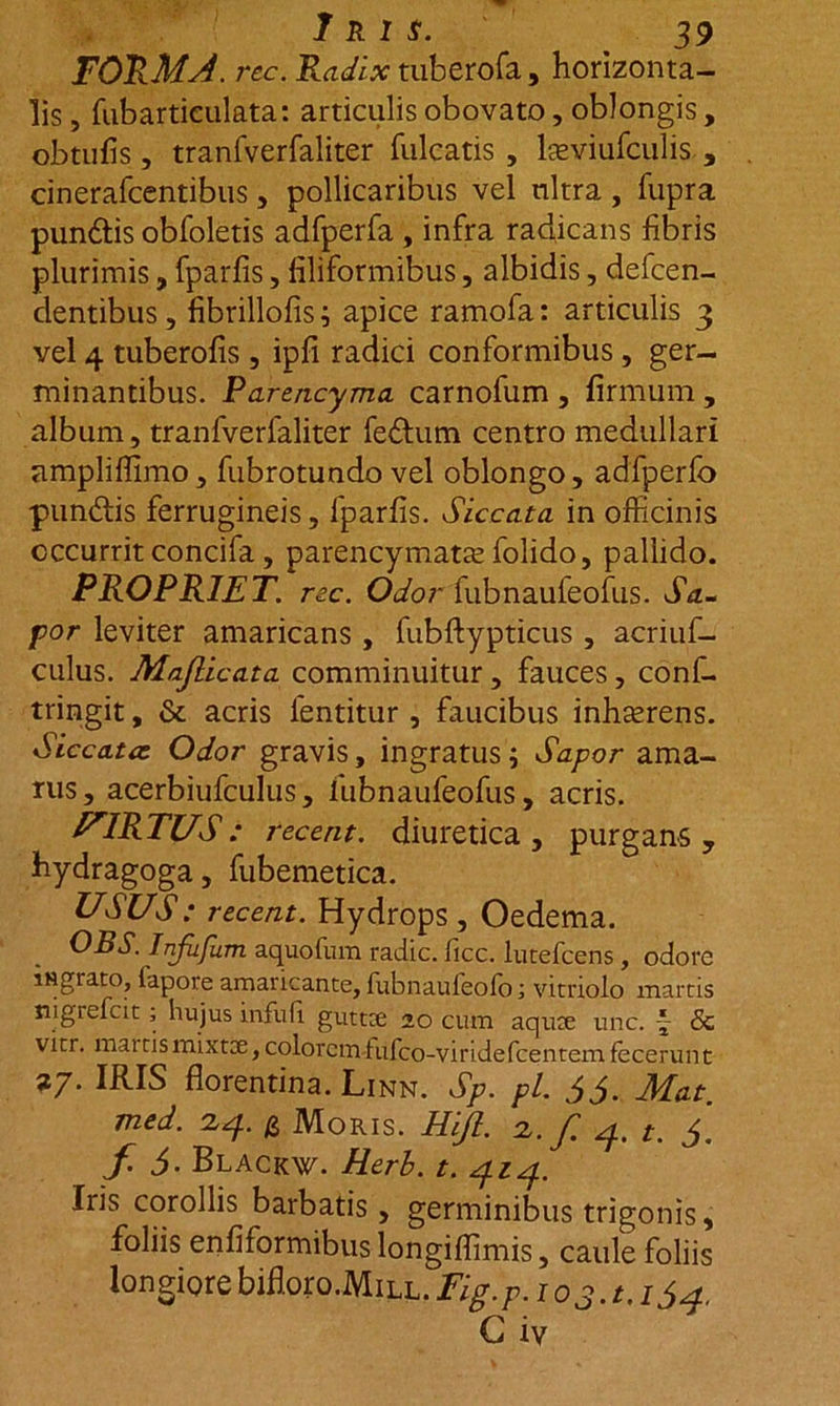 FORMJ. rec. Radix tuberofa, horizonta- lis , fubartieulata: articulis obovato, oblongis , obtufis, tranfverfaliter fulcatis , lseviufculis , cinerafcentibus, pollicaribus vel nitra, fupra pundtis obfoletis adfperfa , infra radicans fibris plurimis, fparfis, filiformibus, albidis, defcen- dentibus, fibrillofis; apice ramofa: articulis 3 vel 4 tuberofis , ipfi radici conformibus, ger- minantibus. Parencyma carnofum , firmum , album, tranfverfaliter fedhim centro medullari ampliflimo , fubrotundo vel oblongo, adfperfo pundtis ferrugineis, fparfis. Siccata in officinis occurrit concifa, parencymatas folido, pallido. PROPRIET, rec. Odor fubnaufeofus. da- por leviter amaricans , fubftypticus , acriuf- culus. Majlicata comminuitur, fauces, conf- tringit, &amp; acris fentitur , faucibus inhaerens. Siccatae Odor gravis, ingratus ; Sapor ama- rus, acerbiufculus, fubnaufeofus, acris. VIRTUS: recent. diuretica, purgans, hydragoga, fubemetica. USUS: recent. Hydrops , Oedema. OBS. Injufum aquofum radie, ficc. lutefeens , odore iNgrato, fapore amaricante, fubnaufeofo; vitriolo marcis nigiefcit; hujus infufi gutta; 20 cum aquee une. ~ &amp; vitr. mai tis mixtee, colorem fufeo-viridefcentem fecerun t 27. IRIS fiorentina. Linn. Sp. pl. 55. Mat. med. 24. g Moris. Hift. 2./ 4. t. 5. f. 5- Blackw. Herb. t. 414. Iris corollis barbatis , germinibus trigonis, foliis enfiformibus longiffimis, caule foliis longiore bifi.oro.MiLL. Fig.p. 103.1.154, G iv