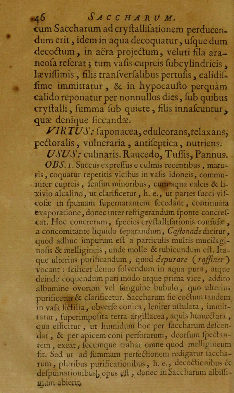 cum Saccharum adcrylballifationem perducen- dum erit , idem in aqua decoquatur, ufque dum decodlum, in aera projedtum, veluti Hia ara- neola referat 5 tum vafis cupreis fubcylindricis, laeviflimis, filis tranfverfalibus pertufis, calidif- lime immittatur , &amp; in hypocaufto perquam calido reponatur per nonnullos dies, fub quibus cryftalli, fumma fub quiete, filis innafcuntur^ quse denique ficcandae. yiK TUS: faponacea, edulcorans,relaxans, pedloralis, vulneraria, antifeptica, nutriens. USUS: culinaris. Raucedo, Tulfis, Pannus. OBS. 1. Succus exprelfus e culmis recentibus, matu- ris, coquatur repetitis vicibus in vafis idoneis, commu- niter cupreis, fenfim minoribus, cum*aqua calcis &amp; li- xivio alcalino, ut clarificetur, h. e., ut partes lucci vif- cofte in fpumam fupernatantem fecedarit, continuata evaporatione, donec inter refrigerandum fponte concref- cat. Hoc concretum, fpecies cryflallifationis confufe , a concomitanteliquido feparandum, CaJionadedicitur, quod adhuc impurum eft a particulis multis mucilagi- nofis &amp; melligineis, unde molle &amp; rubicundum eft. Ita- que ulterius purificandum , quod depurare ( rajfiner ) vocant: feilicet denuo folvendum in aqua pura, atque deinde coquendum pari modo atque prima vice, addito albumine ovorum vel fenguirie bubulo, quo ulterius purificetur &amp; clarificetur. Saccharum fic coCtum tandem in vafa fiCtilia, obverfe conica, leniter uftulata, immit- tatur, fuperimpofita terra argillacea, aquis humeftata , qua efficitur , ut humidum hoc per faccharum defccn- dat, &amp; per apicem coni perforatum, deorfum fipeCtan- tem , exeat, fecumque trahat omne quod melligirieum fit. Sed ut ad fummam perfe&amp;ionem redigatur iaccha- rum, pluribus purificationibus, h. e., decoctionibus <Sc defpumationibusl, opus pft, donec in Saccharum albiffi- igum abierim