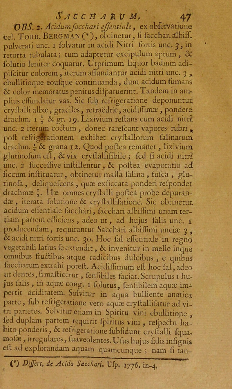 'Saccuarum, 4/ VBS. 2. Acidumjacchari ejjeniiale, ex obfervatione cel. ToRB. BeRGMAN (*'), obtinetur, fi facchar. albiff. pulverati unc. I folvatur in acidi Nitri fortis unc. 3, in retorta tubulata; tum adaptetur excipulum aptum, 5c folutio leniter .coquatur. U tprimum liquor badium adi- pifcitur colorem, iterum affundantur acidi nitri unc. 3 , ebullitioque eoufque continuanda, dum acidum fumans 5c color memoratus penitus difparuerint. Tandem in am- plius effundatur vas. Sic fub refrigeratione deponuntur; cryftalli albx, graciles, retraedrx, acidiffimx , pondere drachm. 1 f <Sc gr. ip. Lixivium reflans cum acidi nitri unc. 2 iterum cotium , donec rarefcant vapores rubri „ pofl refrigerationem exhibet cryflallorum falinaruni drachm. f <Sc grana 12, Quod poftea remanet, lixivium glutinofum eft, &amp;vix cryflallifibile ; fed fi acidi nitri unc. 2 fucceffive inflillentur, &amp; pollea evaporatio ad ficcum inflituatur, obtinetur maffa falina , fulca , glu- tinofa , deliquelcens , qux exliccata ponderi refpondet drachmx -. Hx omnes cryftalli poftea probe depurail- dx , iterata lolutione &amp; cryftallifatione. Sic obtinetur, acidum efientiale facchari, facchari albiffimi unam ter- tiam partem efficiens, adeo ut, ad hujus falis unc. 1 producendam, requirantur Sacchari albiffimi uncix 3 , &amp; acidi nitri fortis unc. 30. Koc fal effentiale in regno vegetabili latius fe extendit, &amp; invenitur in meile inque omnibus fru&amp;ibus atque radicibus dulcibus , e quibus faccharum extrahi potefl. Acidiflimum eft hoc fal,adeo ut dentes,fimaflicetur , fenfibiles faciat. Scrupulus 1 hu- jus falis, in aqux eong. 1 folutus, fenfibilem aqux im- pertit aciditatem. Solvitur in aqua bulliente anatica parte, fub refrigeratione vero aqux cryftallifatur ad vi- tri parietes. Solvitur etiam in Spiritu vini ebullitione , fed duplam partem requirit fpiritus vini, refpedtu ha- bito ponderis, &amp; refrigeratione fubfidunc cryftalli fqua- mofx , irregulares, fuaveolentes. Ufus hujus falis infignis eft ad explorandam aquam quamcunque ; nam fi tan- O DiJJcrt, dc Acido Sacchari, Ufp. 1776. in-4.