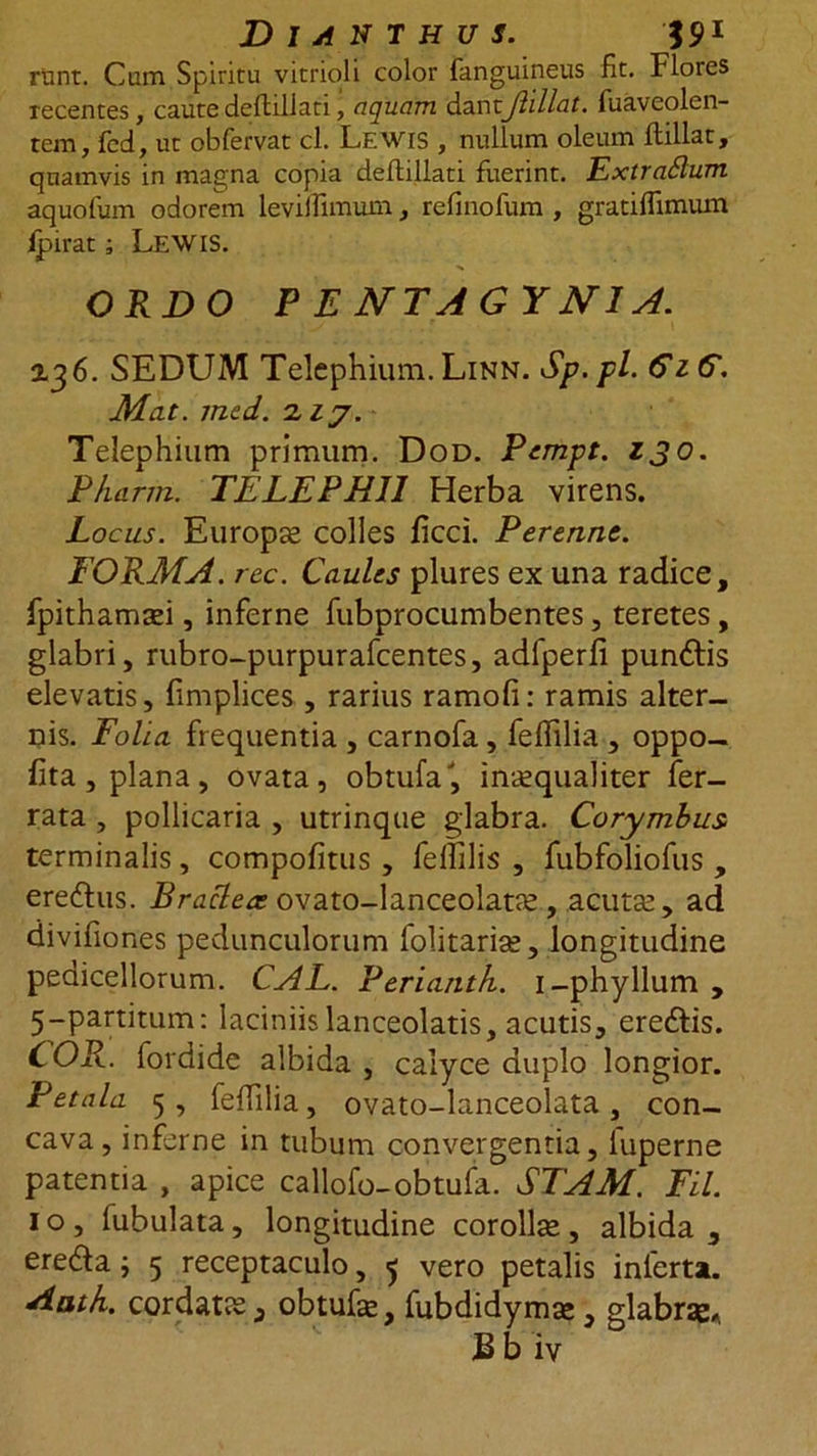 Dianthus. 591 runt. Cum Spiritu vitrioli color fanguineus fit. Flores recentes, caute deftiliati, aquam dantJhllat. fuaveolen- tem, fcd, ut obfervat cl. Lewis , nullum oleum ftillar, quamvis in magna copia deftiliati fuerint. ExtraSlum aquofum odorem leviffimum, refinofum , gratiffimum ipirat; L.EWIS. ORDO P E NTAGYN1A. 2,36. SEDUM Telephium. Linn. Sp.pl. GzG. Mat. med. ziy. Telephium primum. Dod. Pempt. zjo. Pharm. TELEPH11 Herba virens. Locus. Europae colles ficci. Perenne. FORMA. rec. Caules plures ex una radice, fpithamtei, inferne fubprocumbentes, teretes, glabri, rubro-purpurafcentes, adfperfi pundlis elevatis, fimplices , rarius ramofi: ramis alter- nis. Folia frequentia , carnofa, feffilia , oppo- fita , plana, ovata, obtufa', inaequaliter fer- rata , pollicaria , utrinque glabra. Corymbus terminalis, compotitus , fellilis , fubfoliofus , ereftus. Bracteae ovato-lanceolatae , acutas, ad divifiones pedunculorum folitariae, longitudine pedicellorum. CAL. Periantk. i-phyllum , 5-partitum: laciniis lanceolatis, acutis, ere&amp;is. COR. fordide albida , calyce duplo longior. Petala 5 , feffilia, ovato-lanceolata , con- cava, inferne in tubum convergentia, iuperne patentia , apice callofo-obtufa. STAM. Fil. 1 o , fubulata, longitudine corollae , albida , erefta; 5 receptaculo, 5 vero petalis inferta. Aath. cordatae 3 obtufae, fubdidymse, glabrae*