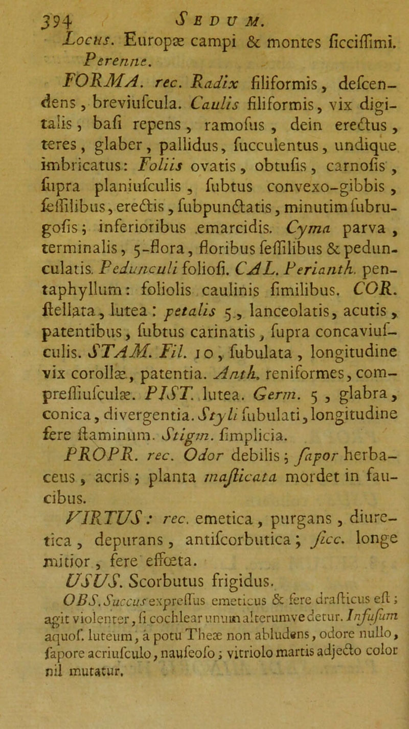 Locus. Europae campi &amp; montes ficciffimi. Perenne. FORMA, rec. Radix filiformis, defeen- dens , breviufcula. Caulis filiformis, vix digi- talis , bafi repens , ramofus , dein eredus, teres, glaber, pallidus, fuccuientus, undique imbricatus: Foliis ovatis, obtufis, carnofis , fiipra planiufculis , fubtus convexo-gibbis , feffilibus, eredis, fubpundatis, minutim lubru- gofis i inferioribus emarcidis. Cyma parva , terminalis, 5-flora, floribus fefiilibus &amp; pedun- cularis. Pedunculi foliofi. CAL. Perianth. pen- taphyllum: foliolis caulinis fimilibus. COR. ftellata, lutea : petalis 5, lanceolatis, acutis, patentibus, fubtus carinatis, fupra concaviuf- culis. STAM. Fil. 1 o , fubulata , longitudine vix corollse., patentia. Antk. reniformes, com- prefliulculae. PJST. lutea. Germ. 5 , glabra, conica, divergentia. Styli fubulati,longitudine fere flaminum. Stigm. fimplicia. PROPR. rec. Odor debilis; ftipor herba- ceus , acris j planta majlicata mordet in fau- cibus. FIRMUS : rec. emetica, purgans, diure- tica , depurans, antifcorbutica; fice, longe mitior, fere effeeta. USUS. Scorbutus frigidus. OBS. Succus expreffus emeticus &amp; fere drafticus efl; agit violenter, fi cochlear unuinalterumve detur. Infufum aquof. luteum, a potu Thete non abludens, odore nullo, fapore acriufculo, naufeofo; vitriolo martis adjeflo color nil muratur.