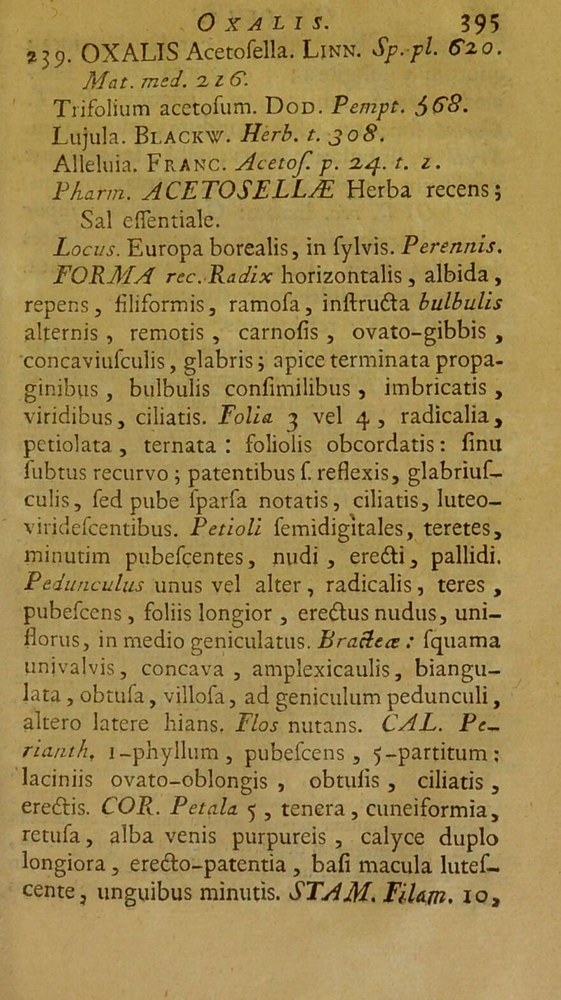 239. OXALIS Acetofella. Linn. Sp.pl. G2.0. Mat. med. 'liG. Trifolium acetofum. Dod. Pempt. $$8. Lujula. BLACKW. Herb. t. jo8. Alleluia. Franc. Acetof. p. 2,4. t. z. Pharm. ACETOSELLJE Herba recens; Sal eflentiale. Locus. Europa borealis, in fylvis. Perennis. FORMA rec. Radix horizontalis , albida, repens, filiformis, ramofa, inftru&amp;a bulbulis alternis , remotis, carnofis , ovato-gibbis , concaviufculis, glabris; apice terminata propa- ginibus , bulbulis confimilibus , imbricatis , viridibus, ciliatis. Folia 3 vel 4 , radicalia, pctiolata , ternata : foliolis obcordatis: finu fubtus recurvo ; patentibus f. reflexis, glabriuf- culis, fed pube fparfa notatis, ciliatis, luteo- viridefcentibus. Petioli femidigitales, teretes, minutim pubefgentes, nudi, erefti, pallidi. Pedunculus unus vel alter, radicalis, teres , pubefcens, foliis longior , eredlus nudus, uni- florus, in medio geniculatus. Bra&amp;ece : fquama univalvis, concava, amplexicaulis, biangu- lata , obtufa, villofa, ad geniculum pedunculi, altero latere hians. Flos nutans. CAL. Pe~ nanth, 1 -phyIlum, pubefcens, 5-partitum; laciniis ovato-oblongis , obtufis , ciliatis , eredtis. COR.. Petala 5 , tenera, cuneiformia, rctufa, alba venis purpureis , calyce duplo longiora, ere&amp;o-patentia , bafi macula lutef- cente, unguibus minutis. STAM. FiUm. io,