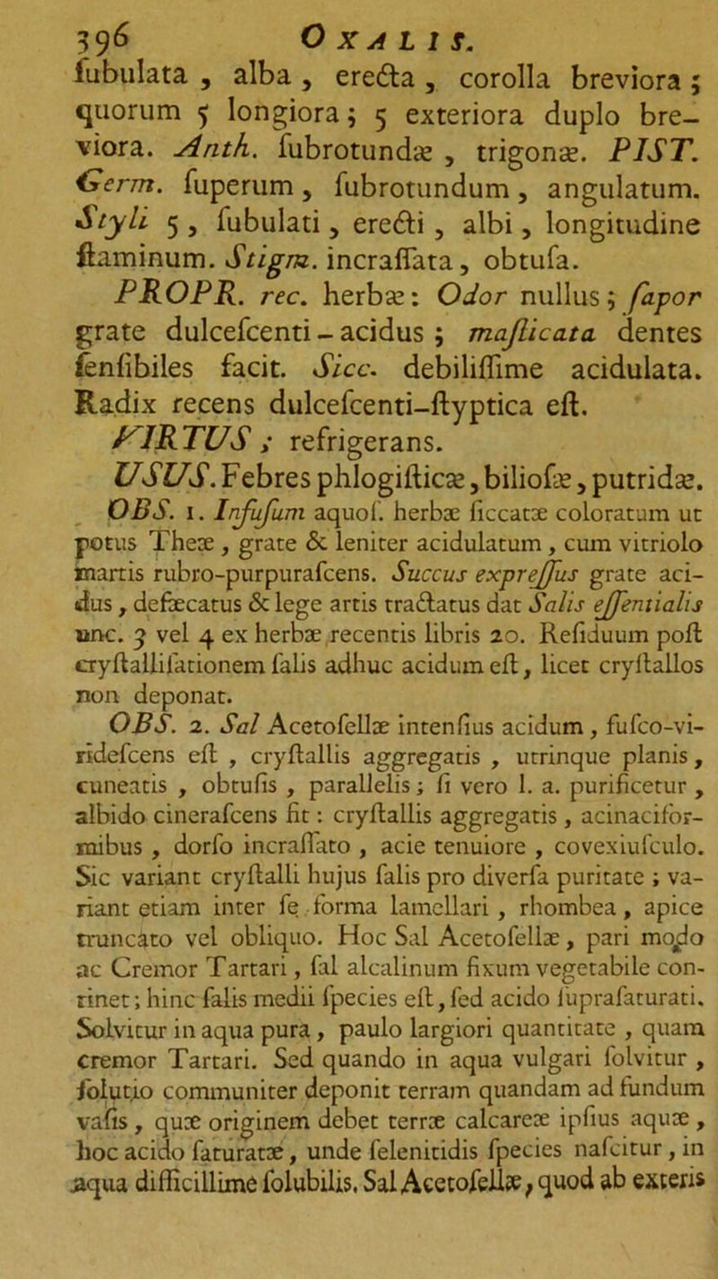 lubulata , alba , eredla , corolla breviora ; quorum 5 longiora 5 5 exteriora duplo bre- viora. Arith. fubrotundte , trigona. PIST. Uerm. fuperum, fubrotundum, angulatum. Styli 5 , Tubulati, erefti 3 albi, longitudine flaminum. Stigm. incraflata, obtufa. PROPR. rec. herbas: Odor nullus; fapor grate dulcefcenti - acidus ; maflicata cientes fenfibiles facit. Sicc. debiliflime acidulata. Radix recens dulcefcenti-ftyptica eft. PIRTUS ; refrigerans. USUS. Febres phlogifticse, biliofe, putridse. OBS. 1. Infufum aquof. herbae ficcatoe coloratum ut potus There , grate &amp; leniter acidulatum, cum vitriolo martis rubro-purpurafcens. Succus exprejfus grate aci- dus , defaecatus &amp; lege artis tra&amp;atus dat Salis ejfentialis ane. 3 vel 4 ex herbae recentis libris 20. Refiduum poft cryftallilationem falis adhuc acidum eft, licet cryftallos non deponat. OBS. 2. Sal Acetofellae intenfius acidum , fufco-vi- ridefcens eft , cryftallis aggregatis , utrinque planis , cuneatis , obtufis , parallelis; fi vero 1. a. purificetur , albido cinerafcens fit: cryftallis aggregatis, acinacifor- mibus, dorfo incralfato , acie tenuiore , covexiufculo. Sic variant cryftalli hujus falis pro diverfa puritate ; va- riant etiam inter fe forma lamellari , rhombea, apice truncato vel obliquo. Hoc Sal Acetofellae, pari mo^o ac Cremor Tartari, fal aicalinum fixum vegetabile con- tinet; hinc falis medii fpecies eft,fed acido fuprafaturati. Solvitur inaqua pura, paulo largiori quantitate , quam cremor Tartari. Sed quando in aqua vulgari folvitur , folutio communiter deponit terram quandam ad fundum vafis , quae originem debet terrae calcareoe ipfius aquae , hoc acido faturatae, unde felenitidis fpecies nafcitur , in aqua difficillime folubilis. Sal Acetofell# f quod ab exteris