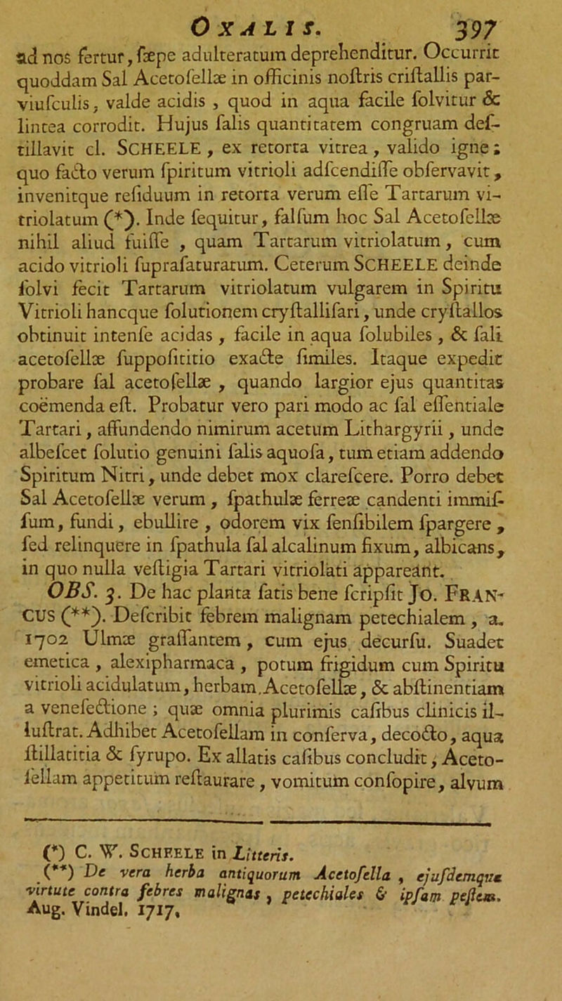 ad nos fertur, fsepe adulteratum deprehenditur. Occurrit quoddam Sal Acetofelbe in officinis noltris criftallis par- viufculis; valde acidis , quod in aqua facile folvitur &amp; lintea corrodit. Hujus falis quantitatem congruam def- tillavit cl. SCHEELE , ex retorta vitrea, valido igne ; quo fabto verum fpiritum vitrioli adfcendiffie obfervavit, invenitque refiduum in retorta verum effe Tartarum vi- triolatum (*). Inde fequitur, falfum hoc Sal Acetofelbe nihil aliud fuiffe , quam Tartarum vitriolatum, cum acido vitrioli fuprafaturatum. Ceterum SCHEELE deinde folvi fecit Tartarum vitriolatum vulgarem in Spiritu Vitrioli hancque folutionem cryftallifari, unde cryftallos obtinuit intenfe acidas, facile in aqua folubiles, &amp; fali acetofelbe fuppofititio exafte fimiles. Itaque expedit probare fal acetofellae , quando largior ejus quantitas coemenda efl. Probatur vero pari modo ac fal effentiale Tartari, affundendo nimirum acetum Lithargyrii, unde albefcet folutio genuini falis aquofa, tum etiam addendo Spiritum Nitri, unde debet mox clarefcere. Porro debet Sal Acetofellse verum , fpathulte ferrete candenti immifi fum, fundi, ebullire , odorem vix fenfibilem fpargere , fed relinquere in fpathula falalcalinum fixum, albicans, in quo nulla vefligia Tartari vitriolati appareant. OBS. 3. De hac planta fatis bene fcripfit jo. Fran- CUS (**). Defcribit febrem malignam petechialem , a. 1702 Ulmee graffantem, cum ejus decurfu. Suadet emetica , alexipharmaca , potum frigidum cum Spiritu vitrioli acidulatum, herbam, Acetofelbe, <3c abflinentiam a venefedione ; quse omnia plurimis cafibus clinicis il- luflrat. Adhibet Acetofellam in conferva, decotffo, aqua flillatitia 5c fyrupo. Ex allatis cafibus concludit, Aceto- fellam appetitum reftaurare, vomitum confopire, alvum C) c. V. ScHKELE in Litteris. (**) De vera herba antiquorum Acetofella , ejufdemqve. virtute contra febres malignas , vetechiales &amp; ipfam pedem. Aug. Vindel. 1717,