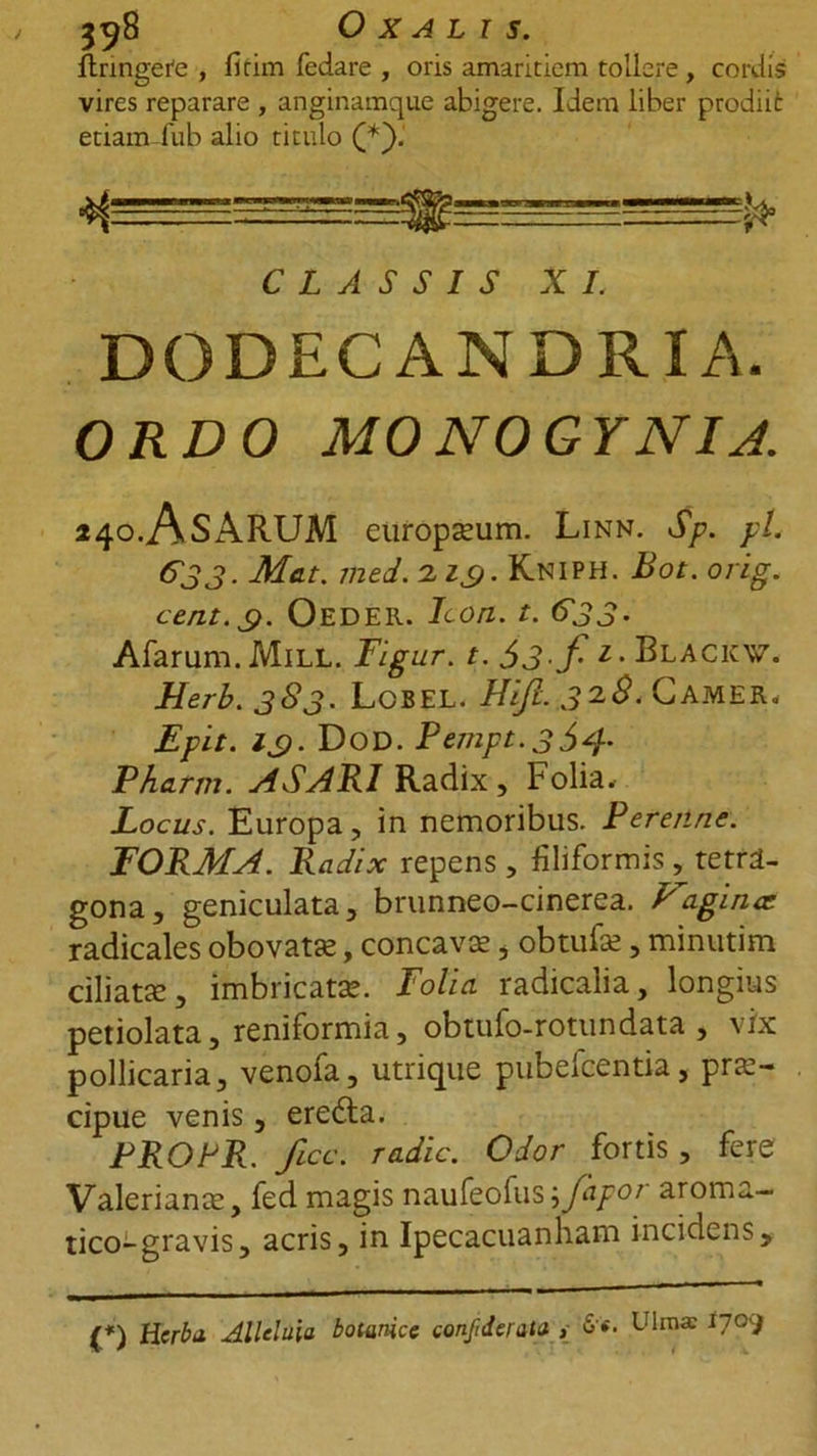 flringete , fitim fedare , oris amaritiem tollere , cordis vires reparare , anginamque abigere. Idem liber prodiit etiam fub alio titulo CLASSIS XI. DODECANDRIA. ORDO MONOGYNIJ. »40.AsARUM europceum. Linn. Sp. yl. &amp;JJ. Mat. med.zic). Kniph. Bot. orig. cent.$. Oedeii. Icon. t. 633. Afarum. Mill. Figur. t. $3-f- 1• Blacicw. Herb.383. Lcbel. FUJI. J2(9.CAMER. Epit. icf. Dod. Pempt.354' Pharm. ASARI Radix , folia. Locus. Europa, in nemoribus. Perenne. FORMA. Radix repens , filiformis ,_ tetra- gona, geniculata, brunneo-cinerea. Faginee radicales obovata?, concava?, obtufa?, minutim ciliata, imbricata?. Folia radicalia, longius petiolata, reniformia, obtufo-rotundata , vix pollicaria, venofa, utrique pubefeentia, prae- cipue venis, eredla. PROPR. ficc. radie. Odor fortis, fere Valeriana?, fed magis naufeofus\Japor aroma- tico-gravis, acris, in Ipecacuanham incidens. (*) (*) Herba Alleluia botarice confiderata , 6«. Ulma: 1709