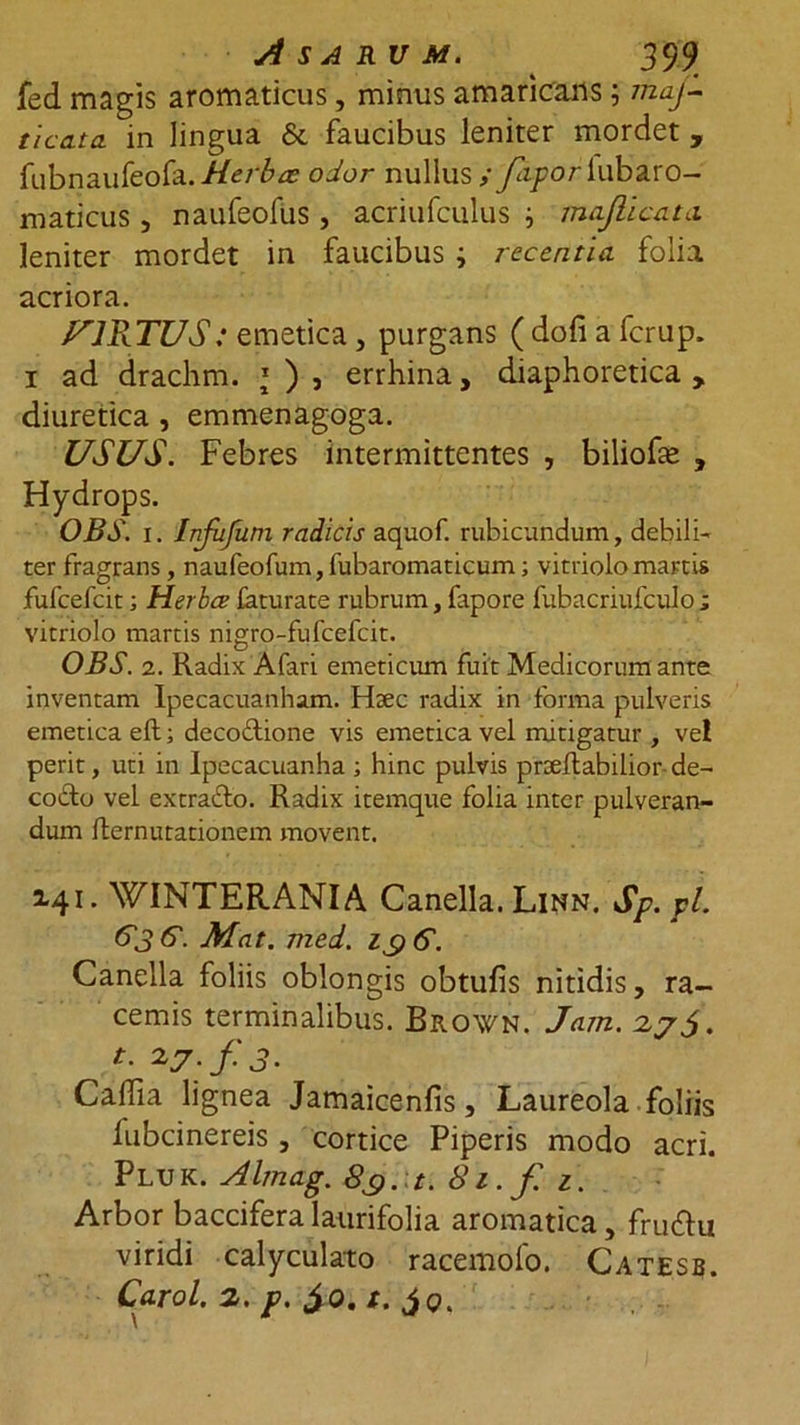 fed magis aromaticus, minus amaricans; maj- ticdta. in lingua &amp; faucibus leniter mordet , fubnaufeofa.-//er£a? odor nullus ; fapor lubaro- maticus, naufeofus, acriufculus j maflicata leniter mordet in faucibus i recentia folia acriora. VIRTUS: emetica, purgans ( dofi a ferup. 1 ad drachm. *), errhina, diaphoretica, diuretica , emmenagoga. USUS. Febres intermittentes , biliohe , Hydrops. OBS. 1. Infufum radicis aquof. rubicundum, debili- ter fragrans , naufeofum, fubaromaticum; vitriolomartis fufcefcit; Herbee faturate rubrum, fapore fubacriufculo ; vitriolo martis nigro-fufcefcit. OBS. 2. Radix Afari emeticum fuit Medicorum ante inventam Ipecacuanham. Htec radix in forma pulveris emetica eft; decodtione vis emetica vel mitigatur , ve! perit, uti in Ipecacuanha ; hinc pulvis prteflabilior de- co&amp;o vel extra&amp;o. Radix itemque folia inter pulveran- dum flernutationem movent. 141. WINTERANIA Canella. Linn. Sp. pl. 63 G. Mat. med. zgG. Canella foliis oblongis obtufis nitidis, ra- cemis terminalibus. Brovn. Jam. 27 t. 27; f J. Caffia lignea Jamaicenfis, Laureola foliis iubcinereis , cortice Piperis modo acri. Pluk. Almag. 8$. t. 81. f. z. Arbor baccifera laurifolia aromatica, fru&amp;u viridi calyculato racemolo. Catesb. Carol. 2. p. $0. /.