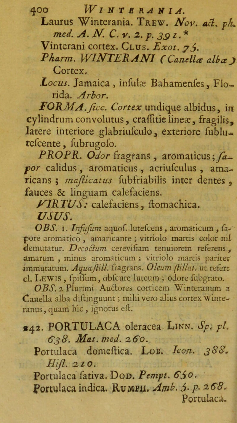 Laurus Winterania. Trew. Nov. aci. pJu med. A. JV. C. v. 2. p. 33 i. * Vinterani cortex. Clus. Exot. Pharm. WINTERANI (Canella alba J Cortex. Locus. Jamaica , infulse Bahamenfes, Flo- rida. Arbor. FORMA.ficc. Cortex undique albidus, ini cylindrum convolutus, craflitieiinese, fragilis, latere interiore glabriufculo, exteriore fublu- tefcente, fubrugofo. PROPR. Odor fragrans , aromaticus; fa- por calidus, aromaticus, acriufculus , ama- ricans ; majlicatus fubfriabilis inter dentes , fauces &amp;c linguam calefaciens. J^IRTUS: calefaciens, ftomachica. USUS. OBS. i. Infufum aquof. lutefcens, aromaticum , fa- pore aromatico , amaricante ; vitriolo martis color nii demutatur. Decodhcm cerevifiam tenuiorem referens, amarum , minus aromaticum; vitriolo martis pariter immutatum. Aquaflill. fragrans. Oleum (iillat. ut refert cl. LeWIS , fpilfum, obfcure luteum ; odore iubgrato. OBS. 2 Plurimi Auftores corticem Winteranum a Canella alba diflinguunt; mihi vero ali-us cortex Win te- ranus, quam hic, ignotus eft. «42. PORTULACA oleracea Linn. Sp< pl. C38. Mat. med. 260. Portulaca domeftica. Loc. Icon. 388. Jitft. 210. Portulaca fativa. Dod. Penipt. &amp;5o. Portulaca indica. Rumph. Ajnb. i- p-zG8, Portulaca,