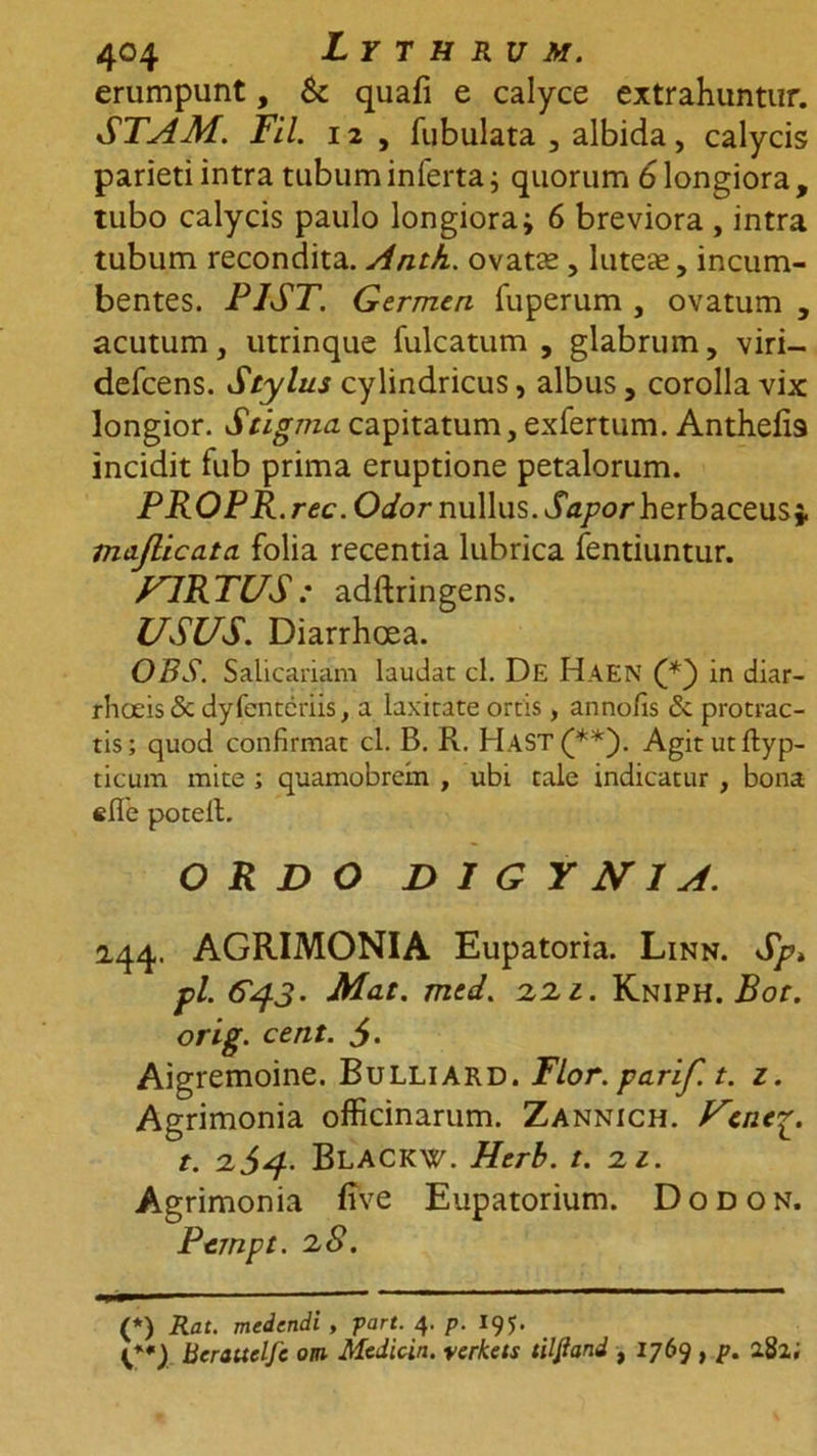 erumpunt, &amp; quafi e calyce extrahuntur. STAM. Fil. 12 , fubulata , albida, calycis parieti intra tubum inferta; quorum 6 longiora , tubo calycis paulo longiora i 6 breviora , intra tubum recondita. Anth. ovatas, luteas, incum- bentes. PIST. Germen fuperum , ovatum , acutum, utrinque fulcatum , glabrum, viri— defeens. Stylus cylindricus, albus , corolla vix longior. Stigma capitatum, exfertum. Anthefis incidit fub prima eruptione petalorum. PROPR. rec. Odor nullus. Sapor herbaceus j. majlicata folia recentia lubrica fentiuntur. VIRTUS: adftringens. USUS. Diarrhoea. OBS. Salicariam laudat cl. De Haen (/*) in diar- rhoeis <5c dyfenteriis, a laxitate ortis, annofis <3c protrac- tis; quod confirmat cl. B. R. HaST(**). Agitutftyp- ticum mite ; quamobrein , ubi tale indicatur , bona «fle potell. ORDO D I G Y NI A. 2.44. AGRIMONIA Eupatoria. Linn. Sp> pl. C^.3. Mat. med. 2,2.1. Kniph. Bot. orig. cent. Aigremoine. Bulliard. Flor, parif. t. z. Agrimonia officinarum. Zannich. Ucncp. t. 2J4. BlACKW. Herb. t. 2 1. Agrimonia five Eupatorium. Dodon. Pcmpt. 28. (*) Rat. medendi, part. 4. p. 195. Berauelfe om Medicin. verkets tiljiand , 1769 , p. 282;