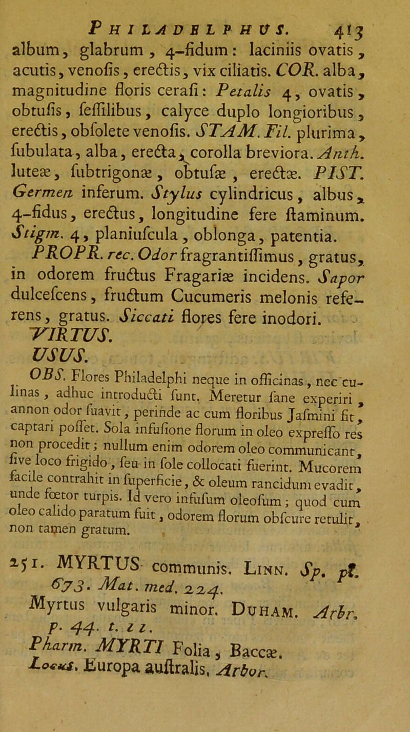album, glabrum, 4-fidum : laciniis ovatis , acutis, venofis, eredis, vix ciliatis. COR. alba, magnitudine floris cerafi: Petalis 4, ovatis, obtufis, feflilibus, calyce duplo longioribus, eredis, obfolete venofis. STAM. Fil. plurima , fubulata, alba, ereda* corolla breviora. Anth. lutea;, fubtrigonse , o&amp;tufse , eredas. PIST. Germen inferum. Stylus cylindricus , albus , 4-fidus, eredus, longitudine fere flaminum. Stigm. 4, planiufcula, oblonga, patentia. PROPR. rec. Odor fragrantiflimus, gratus, in odorem frudus Fragarise incidens. Sapor dulcefcens, frudum Cucumeris melonis refe- rens, gratus. Siccati flores fere inodori. ‘VIRTUS. USUS. OBS. Flores Philadelphi neque in officinas, nec cu- linas , adhuc introdudi lunc. Meretur fane experiri , annon odor fuavir, perinde ac cum floribus Jafmini fit* captari polfet. Sola infufione florum in oleo expreflo res non procedit; nullum enim odorem oleo communicant, live loco frigido, feu in fole collocati fuerint. Mucorem facile contrahit in fuperficie, &amp; oleum rancidum evadit, unde foetor turpis. Id vero infiifum oleofum; quod cum o eo ca 1 o paratum fuit, odorem florum obfcure retulit non tamen gratum. 2.51. MYRTUS communis. Linn. Sp. pt, f>73‘ Mat. rned. 2.2,4. Myrtus vulgaris minor. Duham. Arbr. p. 44. t. 11, Pharm. MYRTI Folia , Bacca;. Lotus. Europa auftralis, Arbor.