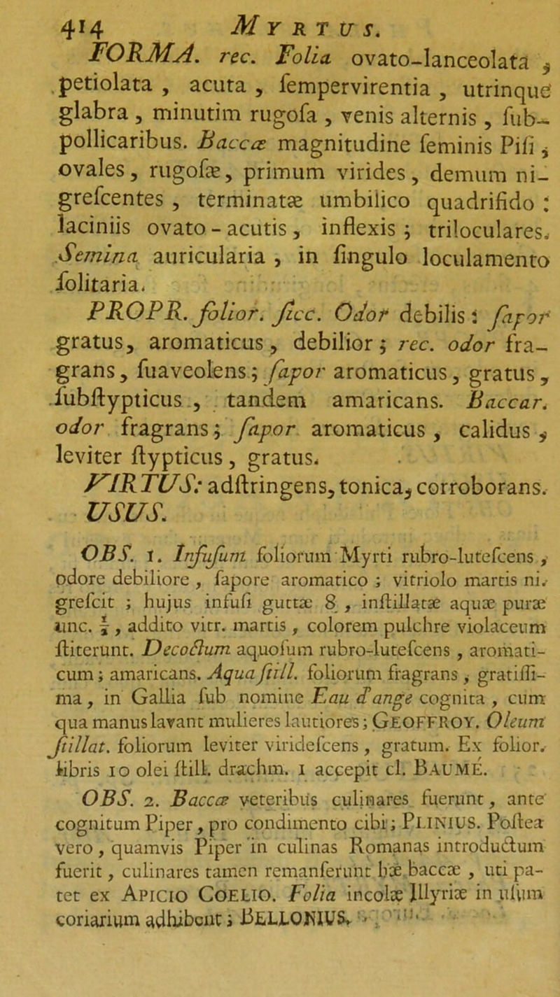 4r4 Myrtus. FORMA, rec. Folia, ovato-lanceolata $ petiolata , acuta , fempervirentia , utrinquC glabra , minutim rugofa , venis alternis, fub- pollicaribus. Baccae magnitudine feminis Pili * ovales, rugofa;, primum virides, demum ni- grefcentes , terminata; umbilico quadrifido : laciniis ovato - acutis , inflexis; triloculares. Semina, auricularia , in fmgulo loculamento iolitaria. PROPR. folior. ficc. Oi/o/* debilis i fipof gratus, aromaticus, debilior; rec. odor fra- grans, fuaveolens; fapor aromaticus, gratus, lubftypticus., tandem amaricans. Baccar, odor fragrans; fapor aromaticus , calidus * leviter ftypticus, gratus, yIR TUS: adftringens, tonica* corroborans. USUS, OBS. i. Infufum foliorum Myrti rubro-lutefcens , odore debiliore , fapore aromatico ; vitriolo martis ni, grefeit ; hujus infufl gutta: 8 , infliliatae aqua pura iinc. |, addito vitr. martis, colorem pulchre violaceum fliterunt. Decoftum aq.uofum rubro-lutefcens , aromati- cum ; amaricans. Aqua fiill. foliorum flagrans , gratiffi- ma, in Gallia fub nomine Eau Tange cognita , cum qua manus lavant mulieres lautiores; Gjeoffroy. Oleum Jtillat. foliorum leviter viridefeens, gratum. Ex folior. Abris io olei ftilk drachm. i accepit cl. BAUME. OBS. 2. Baccce veteribus culinares fuerunt, ante cognitum Piper, pro condimento cibi; Pl.lNlUS. Poftea vero, quamvis Piper in culinas Romanas introdu&amp;um fuerit, culinares tamen remanferunt hae baccae , uti pa- tet ex Apicio Coelio. Folia incolae Illyriae in uflim coriarium adhibent; JiELiOKIUS. ■ ':■