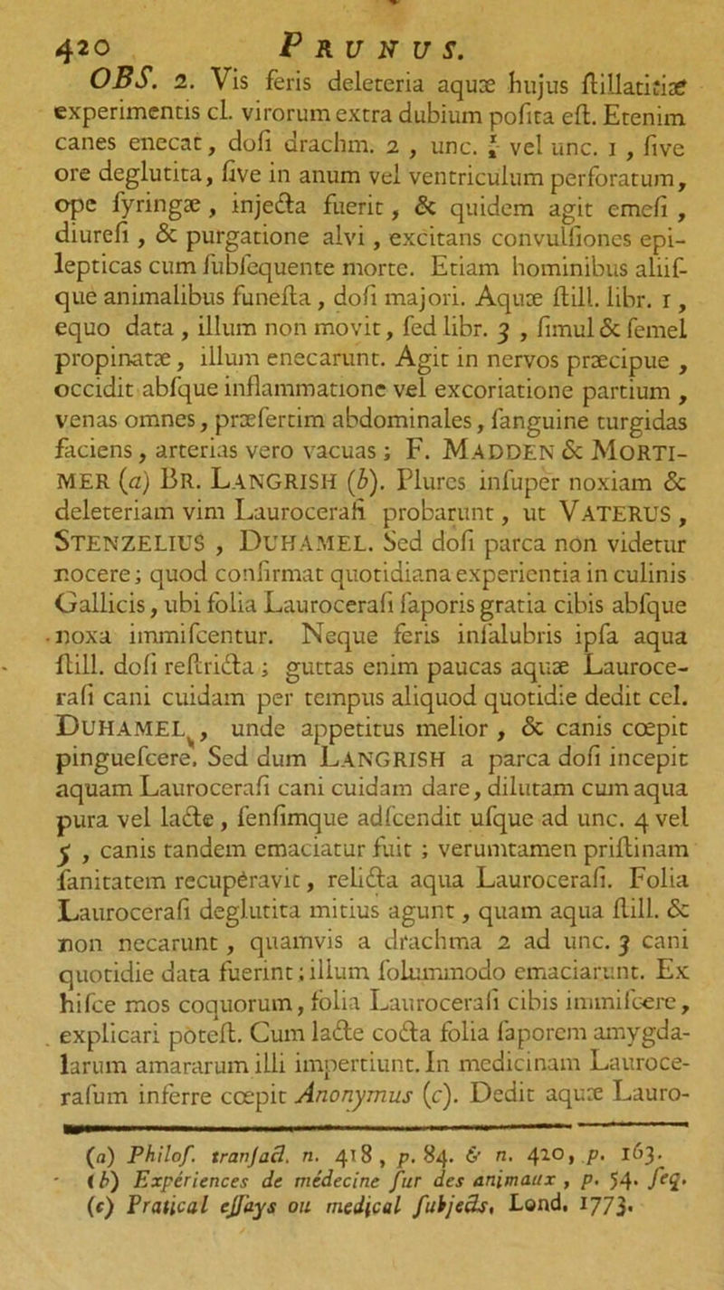 OBS. 2. Vis feris deleteria aquae hujus flillatihae experimentis cl. virorum extra dubium pofita efl. Etenim canes enecat, dofi drachm. 2 , unc. '• vel unc. 1 , five ore deglutita, five in anum vei ventriculum perforatum, ope fyringje, injedla fuerit, &amp; quidem agit cmefi , diurefi, &amp; purgatione alvi, excitans convulfioncs epi- lepticas cum fubfequente morte. Etiam hominibus alhf- que animalibus funefla, dofi majori. Aqux flill. libr. r, equo data , illum non movit, fed libr. 3 , fimul &amp; femel propinatae, illum enecarunt. Agit in nervos praecipue , occidit abfque inflammatione vel excoriatione partium , venas omnes, praefertim abdominales, fanguine turgidas faciens, arterias vero vacuas; F. Madden <$c Morti- MER {a) Br. Langrish (b). Plures infuper noxiam &amp; deleteriam vim Laurocerah probarunt, ut VATERUS, StenzeliuS , Duhamel. Sed dofi parca non videtur nocere; quod confirmat quotidiana experientia in culinis Gallicis, ubi folia Laurocerah faporis gratia cibis abfque ■ noxa immifeentur. Neque feris infalubris ipfa aqua flill. dofi reflri&amp;a i guttas enim paucas aquse Lauroce- rafi cani cuidam per tempus aliquod quotidie dedit ccl. Duhamei.^, unde appetitus melior, &amp; canis coepit pinguefeere. Sed dum LANGRISH a parca dofi incepit aquam Laurocerah cani cuidam dare, dilutam cum aqua pura vel lafte, fenhmque adfcendit ufque ad unc. 4 vel y , canis tandem emaciatur fuit ; verumtamen priftinam fanitatem recuperavit, relidla aqua Laurocerah. Folia Laurocerah deglutita mitius agunt, quam aqua flill. <5c non necarunt, quamvis a drachma 2 ad unc. 3 cani quotidie data fuerint; illum folummodo emaciarunt. Ex hifce mos coquorum, folia Laurocerah cibis immifoere, . explicari poteft. Cum lafte co£la folia faporem amygda- larum amararum illi impertiunt. In medicinam Lauroce- rafum inferre coepit Anonymus (c). Dedit aqure Lauro- (a) Philof. tranjacl. n. 418, p. 84. 6' n. 410» P- 1^3* (b) Experiences de medecine fur des animaux , p. 54- fei• (f) Pratical ejfays 011 medical fuhjeck, Lond. 1773'