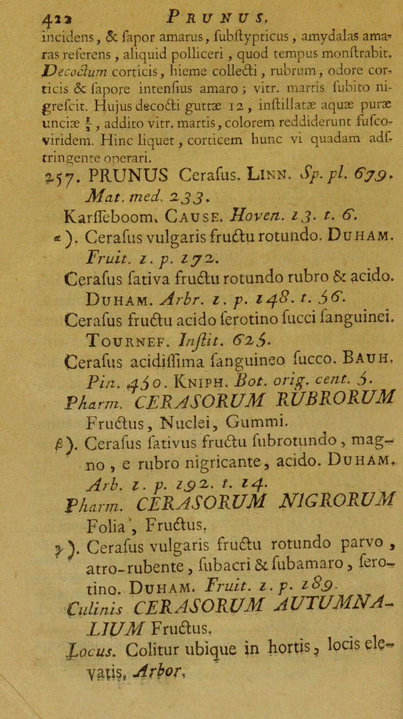 4i3 Prunus, incidens, &amp; fapor amarus, fubftypticus, amydalas ama■» ras referens, aliquid polliceri, quod tempus monftrabit. Decoctum corticis, hieme colledi, rubrum, odore cor, ticis &amp; fapore intenfius amaro ; vitr. marris fubito ni- grefcit. Hujus dscodti guttx 12, inftillatx aqux purx uncix , addito vitr. martis, colorem reddiderunt fufco- viridem. Hinc liquet, corticem hunc vi quadam adl- tringente onerari. 2-57. PRUNUS Cerafus. Linn. Sp.pl 679. Alat, med. 233. Karfleboom, Cause. Hoven. 13. t. 6. *). Cerafus vulgaris frudtu rotundo. Duham. Fruit. z. p. 272. Cerafus fativa frudtu rotundo rubro &amp; acido. Duham. Arbr. z. p. 148. t. $6. Cerafus frudtu acido ierotino fucci languinei. Tournef. Inftit. 62$. Cerafus acidiffima fanguineo fucco. Bauh, Pia. 4$o. Kniph. Bot. ori fi. cent. $. Pkarm. CERASORUM RUBRORUM Frudtus, Nuclei, Gummi. b). Cerafus fativus frudtu fubrotundo, mag- no , e rubro nigricante, acido. Duham. Arb. 1. p. Z92. t. 14. Vharrn. CERASORUM NIGRORUM Folia ', Frudtus. y ). Cerafus vulgaris frudtu rotundo parvo , atro-rubente, fubacri &amp; fubamaro, ieio— tino. Duham. Fruit. z. p. 189. Culinis CERASORUM AUTUMNA- LIUM Frudtus. JsOcus. Colitur ubique in hortis ? locis ele** vatis, Arbor,