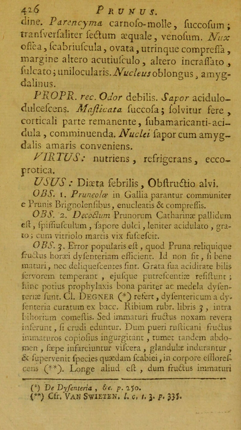 42&amp; Prunus. dine. Parcncyma carnofo- molle, fuccofum; traniverfaliter lectum sequale, venofum. Nux oHea, fcabriufcula, ovata, utrinque comprefia, margine altero acutiuiculo, altero incraflato , lulcato j unilocularis. oblongus , amyg- dalinus. PROPR. rec. Odor debilis. Sapor acidulo— dulcefcens. Majlicata fuccofa; folvitur fere, corticali parte remanente, fubamaricanti-aci- dula , comminuenda. Nuclei fapor cum amyg- dalis amaris conveniens. VIRTUS; nutriens, refrigerans, ecco- protica. USUS : Diccta febrilis, Obftruftio alvi. OBS. i. Pruneo/a in Gallia parantur communiter c Prunis Brignolenfibus, enucleatis &amp; comprefiis. OBS. 2. DecoPum Prunorum Catharinae pallidum eit, fpirfiufcultim, fapere dulci, leniter acidulato , gra- to; cum vitriolo martis vix fufcefcit. OBS. 3. Error popularis ed , quod Pruna reliquique frudtus horaei dyfenteriam efficient. Id non fit, li bene maturi, nec deliquefcentes fint. Grata fua acidirate bilis fervorem temperant , ejufque putrefeentire refidunt; hinc potius prophylaxis bona pariter ac medela dyfen- teriae funt. Cl. DEGNER (* (**)) refert, dyfentericum a dy* fenteria curatum ex bacc. Ribium rubr. libris 3 , intra bihorium comedis. Sed immaturi fruftus noxam revera inferunt, fi crudi eduntur. Dum pueri rudicani frudtus immaturos copiofius ingurgitant, tumet tandem abdo- men , faepe infarciuntur vifcera , glandulae indurantur , &amp; fupervenit fpecies quaedam fcabiei ,in corpore eillorcf- cens Longe aliud cd , dum fr udius immaturi (‘) De Dyfenteria , &amp;c. p. ajo. (**) Cfr. Van Swieien. /. c, t. 3. p. 33 S*