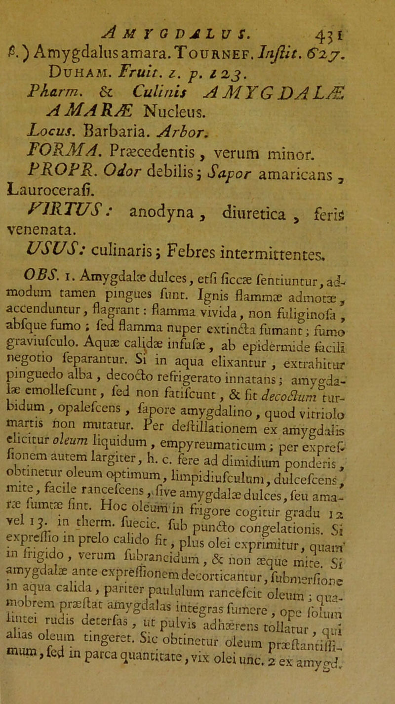 &amp;) Amygdalus amara. Tournef. Inftit. 6^2y. Duham. Fruit. 1. p. 1 23. Pharm. &amp; Culinis AMYGDALA AMARAL Nucleus. Locus. Barbaria. Arbor. FORMA. Procedentis, verum minor. PROPR. Odor debilis j Sapor amaricans 3 LauroceraB. VIRTUS: anodyna, diuretica, feris venenata. USUS: culinaris; Febres intermittentes. OBS. 1. Amygdalaedulces, etfi ficcx fentiuntur,ad- modum tamen pingues funt. Ignis flammae admotx , accenduntur, flagrant: flamma vivida, non fiiliginofa , abfque fumo ; fed flamma nuper extinda fumant; fumo giaviufculo. Aqux calidx infufx, ab epidermide facili negotioi feparantur. Si in aqua elixantur , extrahitur pinguedo alba , decocto refrigerato innatans; amyo-da- lae emollefcunt, fed non fatifcunt, &amp; fit decoBumim^ bidum , opalefcens, fapore amygdalino, quod vitriolo mams non imitatur. Per deitillationem ex amygdalis elicitur oceum liquidum , empyreumaticum; per expreP flo nem autem largiter, h. c. fere ad dimidium ponderis, obtinetur oleum optimum, limpidiufculum, dulcefcens, mite, facile rancefcens,. five amygdala dulces, feu ama- nt iumtse fine. Hoc oleum m frigore cogitur gradu 12 ve 13. m therm. fuecic. fub pundo congelationis. Si expreflio in prelo calido fit, plus olei exprimitur, quam’ in 1 rigido , verum fubrancidum , &amp; non xque mi^e Si amygdalae ante expreflionemdecorticantur, fubmerfione in aqua calida, pariter paululum rancefcit oleum • cma mobrem prxftat amygdalas integras fluncre , opc Colmn V-1Cei [udls ^eterfas > uc Pelvis adhaerens tollatur qui ml fedn tingCr£t’ SlC 0btinetur oieum prxflantiL » in Parca qwahtftate, vix olei unc. 2 ex amygd.