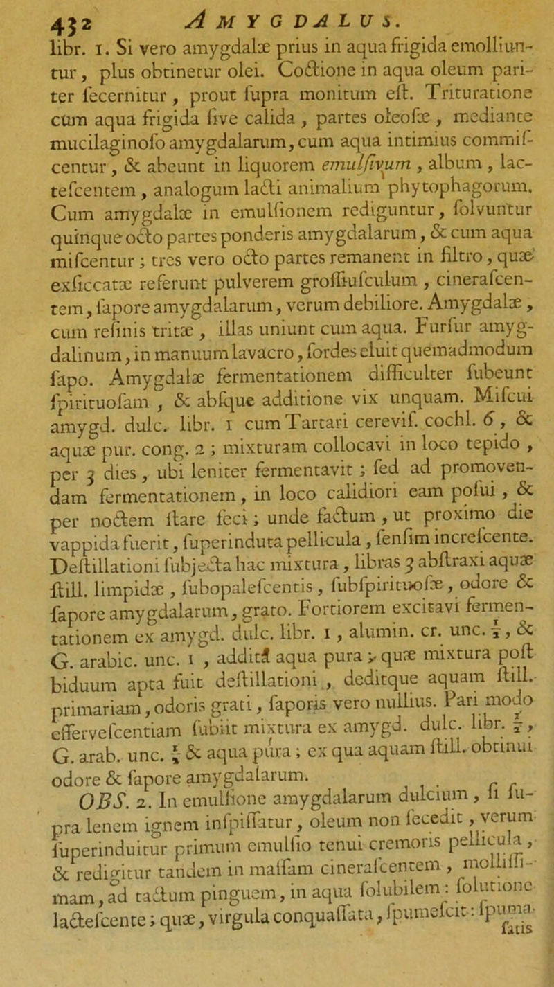 libr. i. Si vero amygdalee prius in aqua frigida emolliun- tur , plus obtinetur olei. Codione in aqua oleum pari- ter fecernitur, prout lupra monitum ell. Trituratione cum aqua frigida five calida , partes oleofee , mediante mucilaginofo amygdalarum, cum aqua intimius commif- centur, &amp; abeunt in liquorem emulfiviim , album , lac- tefcentem, analogum ladi animalium phytophagorum. Cum amygdalee in emuUionem rediguntur, folvuntur quinque odo partes ponderis amygaalarum, &amp; cum aqua mifcentur; tres vero odo partes remanent in filtro, qu» exficcatse referunt pulverem grolliufculum , cinerafeen- tem, fapore amygdalarum, verum debiliore. Amygdalae, cum relinis trita:, illas uniunt cum aqua. Furfur amyg- dalinum , in manuum lavacro, fordes cluit quemadmodum fapo. Amygdalte fermentationem difficulter fubeunt fpirituofam , &amp; abfque additione vix unquam. Mifcui amygd. dulc. libr. i cum 1 artari cercvil. cochl. 6, &amp; aquae pur. cong. 2 ; mixturam collocavi in loco tepido , per 3 dies, ubi leniter fermentavit; fed ad promoven- dam fermentationem, in loco calidiori eam polui, &amp; per nodem Itare feci; unde fadum, ut proximo die vappida fuerit, fuperinduta pellicula, lenfim increfcente. Dellillationi fubjeda hac mixtura, libras 3 abltraxi aqute ftill. limpidx , fubopalefcentis , fubfpirituofce, odore &amp; Fapore amygdalarum, grato. Fortiorem excitavi feimen- tationem ex amygd. dulc. libr. 1 , alumin. cr. unc. ,, bc G. arabic. unc. 1 , additi aqua pura > qure mixtura polt biduum apta fuit dellillationi , deditque aquam ftill.- primariam,oderis grati, faporis vero nullius. Pan modo effervefeentiam fubiit mixtura ex amygd. dulc. libr. -, G. arab. unc. J &amp; aqua pura; ex qua aquam ftill. obtinui odore &amp; fapore amygdalarum. OBS. 2. In emullione amygdalarum dulcium , li lu- pra lenem ignem infpiffatur, oleum non lecedit, verum luperinduitur primum emulfio tenui cremoris pellicula, &amp; redigitur tandem in maffam cineralcentem , moliilli- mam,ad tadum pinguem, in aqua folubilem: folutionc ladefcente; qux, virgula conqualfata, fpumefeit: lpun«.