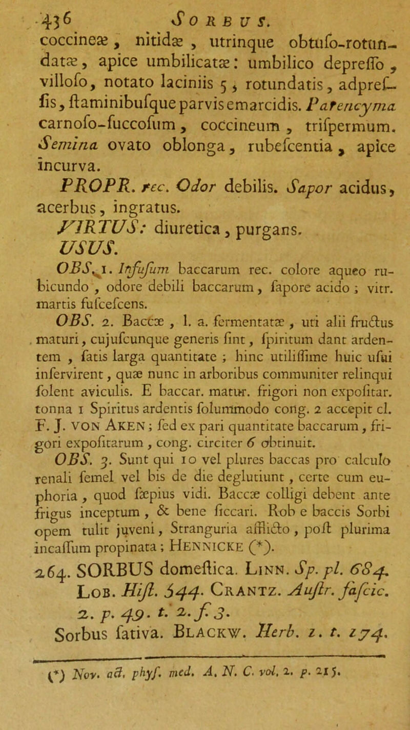 • 43 6 Sorbus. coccinea, nitida , utrinque obtufo-rottm- data, apice umbilicata: umbilico depreflo , villofo, notato laciniis 5 * rotundatis, adprei- fis, ftaminibufque parvis emarcidis. PaTencyma carnofo-fuccofum , coccineum , trifpermum. Semina, ovato oblonga, rubefcentia, apice incurva. PROPR. fcc. Odor debilis. Sapor acidus, acerbus, ingratus. VIRTUS: diuretica, purgans. USUS. OBS. 1. Infufum baccarum rec. colore aqueo ru- bicundo , odore debili baccarum, fapore acido ; vitr. martis fufcefcens. OBS. 2. Baccoe , 1. a. fermentatae , uri alii fruftus . maturi, cujufeunque generis fint, fpiritum dant arden- tem , fatis larga quantitate ; hinc utiliflime huic ufui infervirent, quae nunc in arboribus communiter relinqui folent aviculis. E baccar, matur. frigori non expolitar. tonna 1 Spiritus ardentis folummodo cong. 2 accepit cl. F. J. VON Aken ; fed ex pari quantitate baccarum , fri- gori expolitarum , cong. circiter 6 obtinuit. OBS. 3. Sunt qui 10 vel plures baccas pro calculo renali femel vel bis de die deglutiunt, certe cum eu- phoria , quod faepius vidi. Baccae colligi debent ante frigus inceptum , &amp; bene ficcari. Rob e baccis Sorbi opem tulit juveni, Stranguria affii&amp;o , poib plurima incalTum propinata ; HENNICKE (*S 2.64. SORBUS domeftica. Linn. Sp.pl. 68 <p LoB. Hijl. 644- CrANTZ. Auftr. fafcic. 2. F- 49- L f' 3• Sorbus fativa. Blackw. TLerb. z. t. 174. phyf. jncd, A, N. C. vol, 2. p. 21 J,