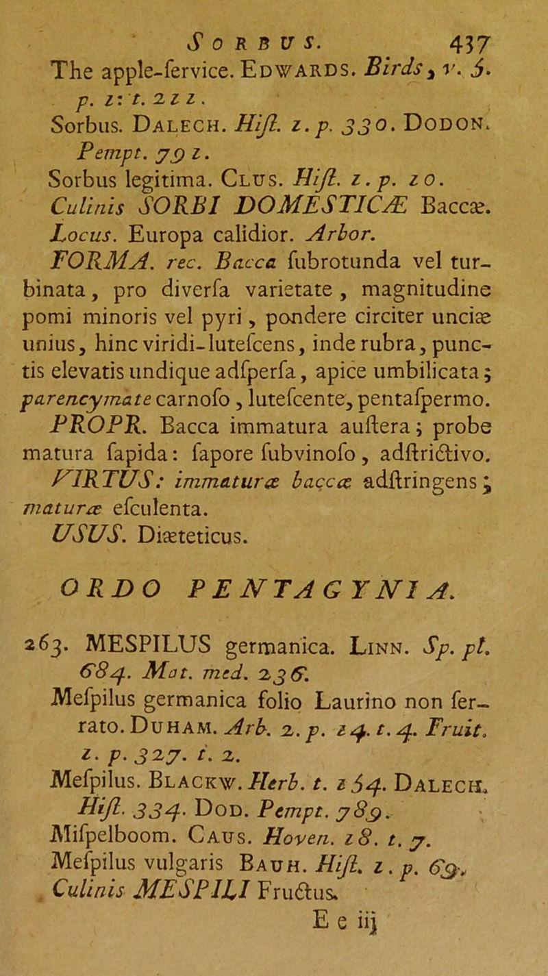 The apple-fervice. Edwards. Birds3 v. 5. p. 11 t.izz. Sorbus. Dalech. Hijl. z.p. 330. Dodon. Pempt. y 9 1. Sorbus legitima. Clus. Hijl. z.p. zo. Culinis SORBI DOMESTICAE Bacca;. Locus. Europa calidior. Arbor. FORMA, rec. Bacca fubrotunda vel tur- binata , pro diverfa varietate , magnitudine pomi minoris vel pyri, pondere circiter unciae unius, hinc viridi-lutefcens, inde rubra, punc- tis elevatis undique adfperfa, apice umbilicata; parencymate carnofo , lutefcente, pentafpermo. PROPR. Bacca immatura auftera; probe matura fapida: lapore fubvinofo , adftridlivo. U1RTUS: immatura bacca adftringensj matura efculenta. USUS. Diaeteticus. ORDO P E NTAGY NI A. 263. MESPILUS germanica. Linn. Sp.pt. 68 Mat. med. 2,36. Mefpilus germanica folio Laurino non fer- rato. Duham. Arb. 2. p. zq. t. 4. Eruit. z. p. 32y. i. 2. Mefpilus. Blackw.Herb. t. z^A Dalech. Hijl. 334- Dod. Pempt. y8_g. Mifpelboom. Caus. Hoven. z8. t. y. Mefpilus vulgaris Bauh. Hijl. z. p. Culinis MESPILI Fru&amp;us»