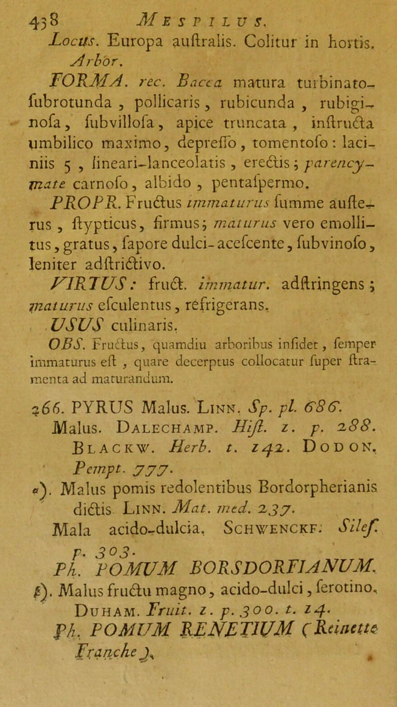 43 3 Mespilus, Locas. Europa auftralis. Colitur in hortis. Arbor. FORMA . rec. Bacca matura turbinato- iubrotunda , pollicaris, rubicunda , rubigi- nofa, fubvilloia, apice truncata , inftruda umbilico maximo, de p re Eo , tomentofo : laci- niis 5 , lineari-lanceolatis , eredis ; parency- jnate carnofo, albido , pentalpermo. PROPR. Frudus immaturus fumme aufle- rus , ftypticus, firmus; maturus vero emolli- tus , gratus, fapore dulci- acefcente, (ubvinofo , leniter adftridivo. VIRTUS: frud. immatur. adftringens; piaturus efculentus, refrigerans, USUS culinaris, OBS. Frudtus, quamdiu arboribus infidet, femper- immaturus efl , quare decerptus collocatur iuper ftra- menta ad maturandum. PYRUS Malus. Linn. Sp. pl. 6~8G. Malus. Dalechamp. Hijl. z. p. 2.88. BlaCKV. Plerb. t. 14.Z. Dodon, Pempt. 777. «). Malus pomis redolentibus Bordorpherianis didis Linn. Mat. med. 237. Mala acido-dulcia, Schwenckf: Silef. r- 303• Ph. POMUM BORSDORFJANUM. p). Malus frudu magno, acido-dulci, ferotino, Duham. Fruit. z. p. 300. t. 14. f/z, POMUM RENFTIUM pRtintm Branche #