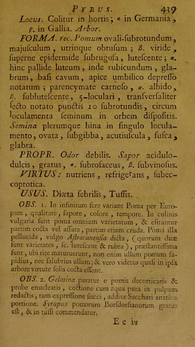 Locus. Colitur in hortis; * in Germania, /?. in Gallia. Arhor. FORMA, rec. Pomum ovali-fubrotundum , majufculum , utrinque obtufum ; /S. viride , fuperne epidermide fubrugofa, lutefcente; hinc pallide luteum, inde rubicundum , gla- brum , bafi cavum, apice umbilico deprefTo notatum ; parencymate carncfo , k. albido, &amp;. fublutefcente, 5-loculari , tranfverfaliter iedho notato pundtis 10 fubrotundis, circum loculamenta feminum in orbem difpofitis. Semina plerumque bina in fingulo locula- mento, ovata, fubgibba, acutiufcula, fufca, glabra. PROPR. Odor debilis. Sapor acidulo- dulcis, gratus, *. fubrofaceus, £. fubvinofus. U1RTUS: nutriens, refrigerans, fubec- coprotica. USUS. Dista febrilis, Tuflis. OBS. 1. In infinitum fere variant Poma per Euro- pam , qualitate, fapore , colore , tempore. In culinis vulgaria funt poma omnium varietatum , &amp; efitantur partim coda vel allata, partim etiam cruda. Poma illa pellucida, vulgo Ajlracanenfia dida, ( quorum dum iunt varietates, fc. lutefcent &amp; rubra), praelia ntiffima funt, ubi rite maturuerunt, non enim ullum pomum fa- pidius, nec falubrius ullum; &amp; vero videtur quali in ipfa arbore virtute folis codaelfent. OBS. 2. Gelatina paratur e pomis decorticans 8c probe enucleatis , codione cum aqua pura in pulpam, redadis, tum expreffione fucci, addita Sacchari anatica portione. Syrupus pomorum Borfdorfianorum gratus eh, &amp; in tuffi commendatur. E e hf.