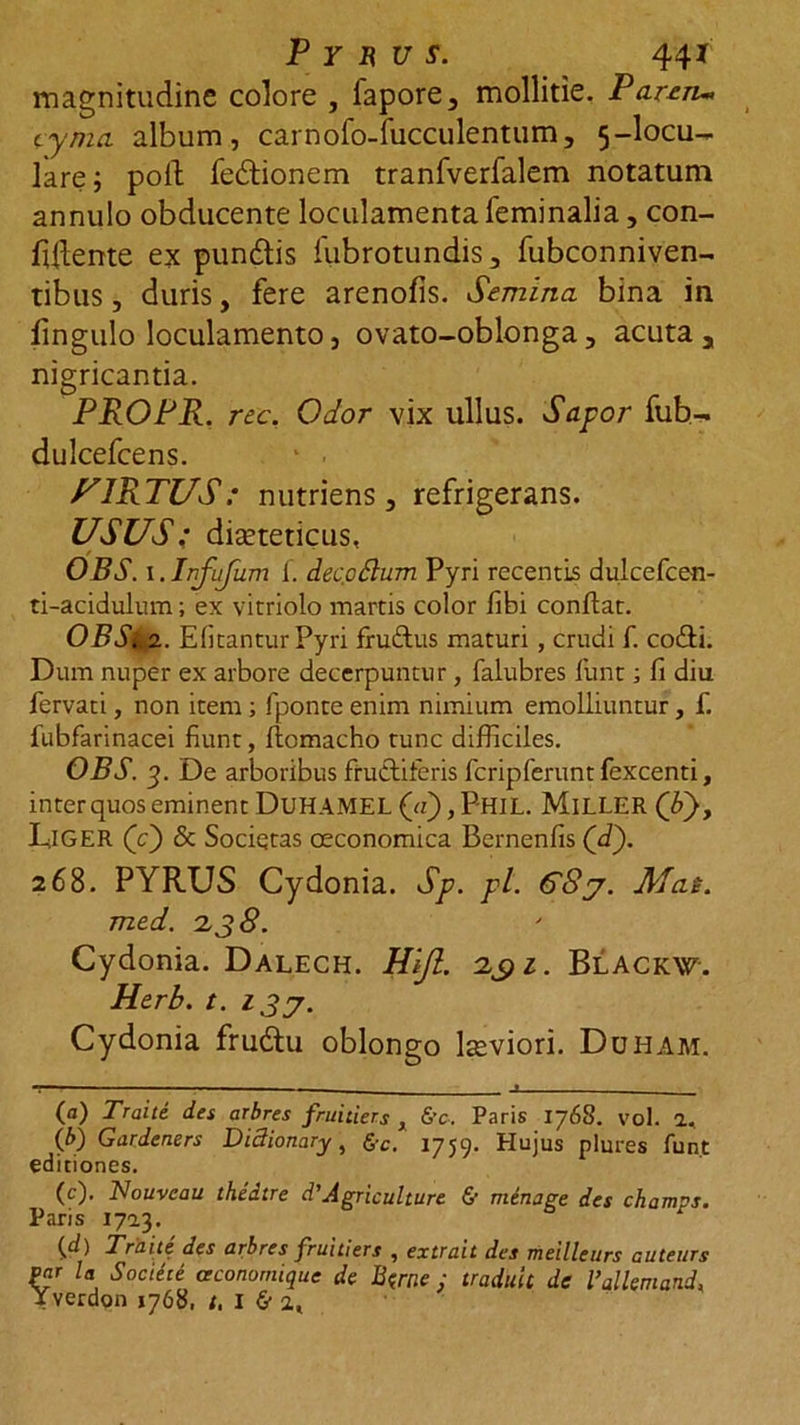 P Y R U S. 44* magnitudine colore , lapore5 mollitie. Parem» cyma album, carnofo-fucculentum, 5-locu- lare; poli: fedtionem tranfverfalem notatum annulo obducente loculamenta feminalia, con- fidente ex pundtis fubrotundis 3 fubconniven- tibus, duris, fere arenofis. Semina bina in fingulo loculamento, ovato-oblonga 3 acuta r nigricantia. PROPR. rec. Odor vix ullus. Sapor fub- dulcefcens. 1 - F1RTUS: nutriens 3 refrigerans. USUS: dieteticus, OBS. i.Infufum i. dec odium Pyri recentis dulcefcen- ti-acidulum; ex vitriolo inartis color fibi condat. OBSia. Efitantur Pyri fruftus maturi , crudi f. co&amp;i. Dum nuper ex arbore decerpuntur, falubres funt; fi diu fervati, non item ; fponte enim nimium emolliuntur, f. fubfarinacei fiunt, flomacho tunc difficiles. OBS. 3. De arboribus fructiferis fcripferuntfexcenti, inter quos eminent DuHAMEL («), P-HIL. MlLLER (Y>, DlGER (e) &amp; Sociqtas oeconomica Bernenfis (d). 268. PYRUS Cydonia. Sp. pl. 68j. Mat. med. 2 38. Cydonia. Dalech. Hijl. 29 z. Blackw. Herb. t. 13 Cydonia frudu oblongo lseviori. Duham. t— — - . _i (a) Traiti des arbres fruitiers x &amp;c, Paris 1768. vol. a, (/>) Gardeners Didionary, fi-c. 1759. Hujus plures funt editiones. (c) . Nouvcau thedtre d'Agriculture &amp; minage des champs. Paris 1713. (d) Traiti des arbres fruitiers , extrait des meilleurs auteurs par U Sociece ceconomique de Btme : tradult de Vallemand,