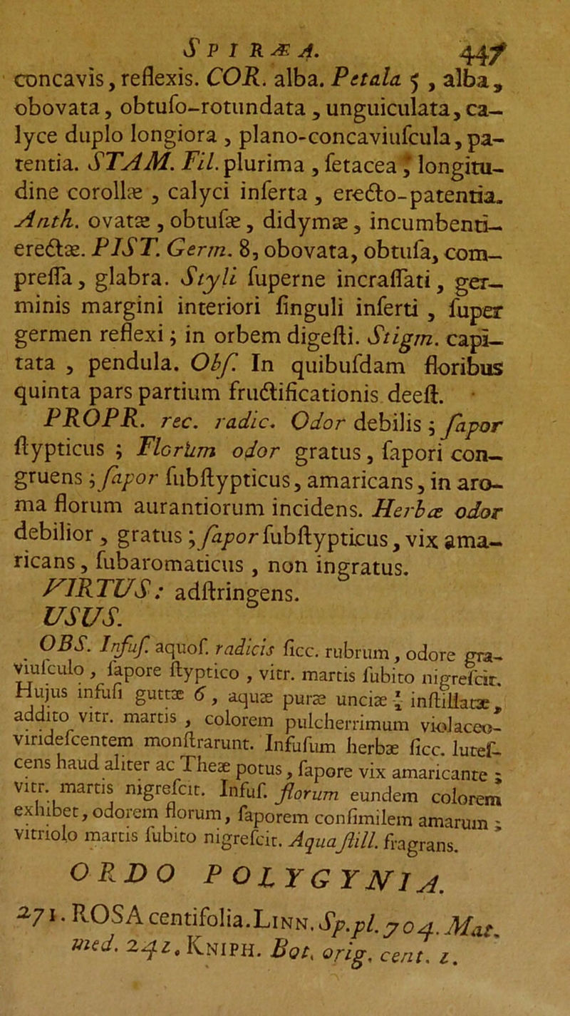 concavis, reflexis. COR. alba. Petala 5 , alba, obovata, obtufo-rotundata , unguiculata, ca- lyce duplo longiora , plano-concaviufcula, pa- rentia. STA Ad. Fil. plurima , fetacealongitu- dine corolla , calyci inferta , ere&amp;o-patentia» Antii, ovatse , obtufse, didymas, incumbenti-. eredlce. PIST. Germ. 8, obovata, obtufa, com- prefla, glabra. Styli fuperne incraflati, ger- minis margini interiori linguli inferti , fuper germen reflexi; in orbem digefti. Stigm. capi- tata , pendula. Obf. In quibufdam floribus quinta pars partium frudlificationis deeft. PROPR. rec. radie. Odor debilis j Japor flypticus ; Flcrlim odor gratus, fapori con- gruens j fapor fubftypticus, amaricans, in aro- ma florum aurantiorum incidens. Herbee odor debilior , gratus \ Japor fubftypticus, vix ama- ricans, fubaromaticus , non ingratus. HIRTUS : adftringens. USUS . 0BS- Jnfuf- aquof radicis ficc. rubrum, odore gra- Viulculo , lapore ftyptico , vitr. marcis fubico nigrefcit. Hujus infufi guttse 6, aquae purae unciae * inftiiiacae» addito Virr. marris , colorem pulcherrimum vidaceo- vindefcentem monftrarunt. Infufum herbae ficc. lutef- cens haud aliter ac Theae potus, fapore vix amaricante ; vitr. martis nigrefcit. Infuf. florum eundem colorem exhibet,odorem florum, faporem confimilem amarum - vimolo martis lubito nigrefcit. Aquaflill. fragrans. OP.JDO P OIYGYJVIA. x71 • fl-OSA centifolia.Linn. Sp.pl.7 04. Mat med. 2^,Kniph. Bot, orig, cent. 1.