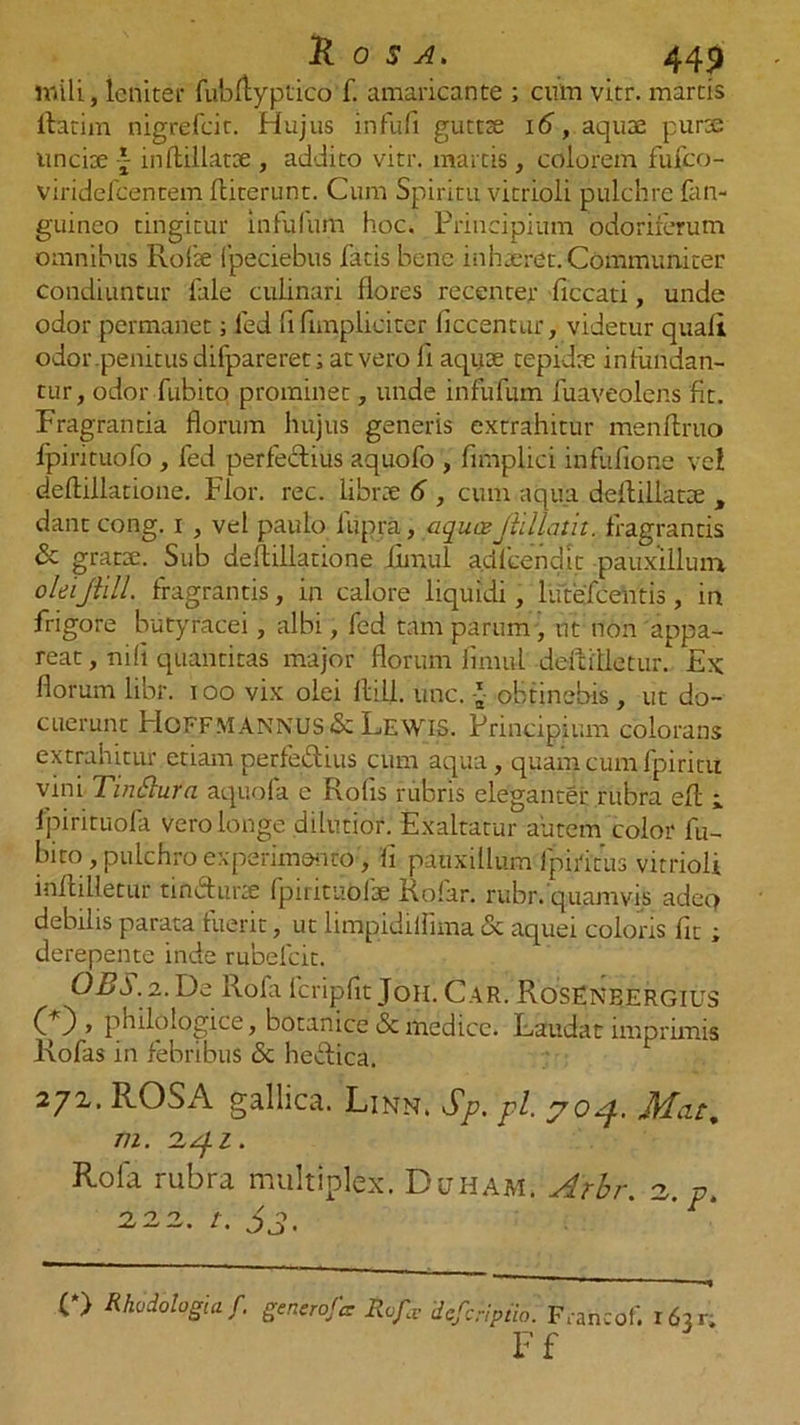 mili, leniter fubftyptico f. amaricante ; cum vitr. martis ftatim nigrefcit. Hujus infufi guttte 16, aquae purae uncix £ inflillatx , addito vitr. martis , colorem fufco- viridefcentem fliterunt. Cum Spiritu vitrioli pulchre fan- guineo tingitur in Fu Ium hoc. Principium odoriferum omnibus Rofx fpeciebus fatis bene inhxret. Communiter condiuntur fale culinari flores recenter ficcati, unde odor permanet; fed fi {impliciter liccentur, videtur quali odor .penitus ditpareret; at vero fi aquae tepidae infundan- tur, odor fubito prominet, unde infufum fuaveolens fit. Fragrantia florum hujus generis extrahitur menftruo lpirituofo , fed perfectius aquofo , fimplici infufione vel deftillatioue. Flor. rec. librae 6 , cum aqua defliilatx , dant cong. i , vel paulo liipra, aqua:jiillatit. fragrantis &amp; gratae. Sub deftillatione fimul adicendit pauxillum oleiJlill. fragrantis, in calore liquidi, lutefcentis, in frigore butyracei, albi, fed tam parum , ut non appa- reat, nili quantitas major florum fimul deftilletur. Ex: florum libr. t oo vix olei llill. une. * obtinebis , ut do- cuerunt HoFFM ANNUS &amp; Lewis. Principium colorans extrahitur etiam perfectius cum aqua, quam cum fpiritu vini TinSlura aquofa e Rolis rubris eleganter rubra efl fpirituofa vero longe dilutior. Exaltatur autem color fu- bito , pulchro experimento, fi pauxillum I piri rus vitrioli inllilietur tift&amp;urse fpirituofx Rofar. rubr. quamvis adeQ debilis parata fuerit, ut limpidiiflma &amp; aquei coloris fit ; derepente inde rubefeit. OBS. 2. De Rofa fcripflt Joh. Car. Rosenbergius (0 » philologice, botanice &amp; medice. Laudat imprimis Rofas in febribus <Sc heidica. 272. ROSA gallica. Linn. Sp. pl. JHat, m. 2 Rola rubra multiplex. Duham. Arbr. 2,. p. 222. t. Sj. (*> Rkodologia /. gencroftr Rdfe deferipiio. Francof. r6ar; Ff